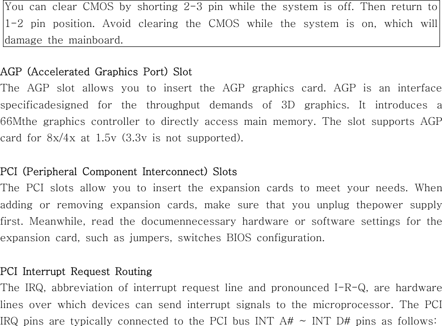 AGP (Accelerated Graphics Port) SlotThe AGP slot allows you to insert the AGP graphics card. AGP is an interfacespecificadesigned for the throughput demands of 3D graphics. It introduces a66Mthe graphics controller to directly access main memory. The slot supports AGPcard for 8x/4x at 1.5v (3.3v is not supported).PCI (Peripheral Component Interconnect) SlotsThe PCI slots allow you to insert the expansion cards to meet your needs. Whenadding or removing expansion cards, make sure that you unplug thepower supplyfirst. Meanwhile, read the documennecessary hardware or software settings for theexpansion card, such as jumpers, switches BIOS configuration.PCI Interrupt Request RoutingThe IRQ, abbreviation of interrupt request line and pronounced I-R-Q, are hardwarelines over which devices can send interrupt signals to the microprocessor.ThePCIIRQpinsaretypicallyconnectedtothePCIbusINTA#~INTD#pinsasfollows:You can clear CMOS by shorting 2-3 pin while the system is off. Then return to1-2 pin position. Avoid clearing the CMOS while the system is on, which willdamage the mainboard.