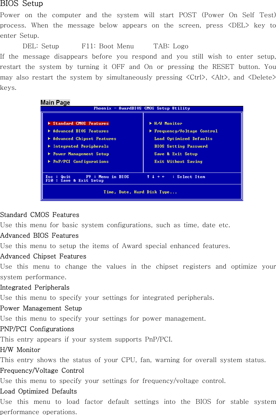 BIOS SetupPower on the computer and the system will start POST (Power On Self Test)process. When the message below appears on the screen, press &lt;DEL&gt; key toenter Setup.DEL: Setup F11: Boot Menu TAB: LogoIf the message disappears before you respond and you still wish to enter setup,restart the system by turning it OFF and On or pressing the RESET button. Youmay also restart the system by simultaneously pressing &lt;Ctrl&gt;, &lt;Alt&gt;, and &lt;Delete&gt;keys.Standard CMOS FeaturesUse this menu for basic system configurations, such as time, date etc.Advanced BIOS FeaturesUse this menu to setup the items of Award special enhanced features.Advanced Chipset FeaturesUse this menu to change the values in the chipset registers and optimize yoursystem performance.Integrated PeripheralsUse this menu to specify your settings for integrated peripherals.Power Management SetupUse this menu to specify your settings for power management.PNP/PCI ConfigurationsThis entry appears if your system supports PnP/PCI.H/W MonitorThis entry shows the status of your CPU, fan, warning for overall system status.Frequency/Voltage ControlUse this menu to specify your settings for frequency/voltage control.Load Optimized DefaultsUse this menu to load factor default settings into the BIOS for stable systemperformance operations.