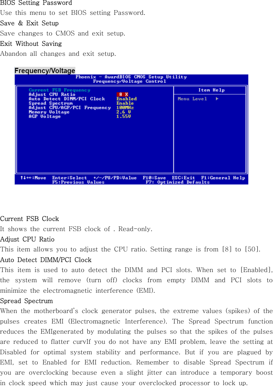 BIOS Setting PasswordUse this menu to set BIOS setting Password.Save &amp; Exit SetupSave changes to CMOS and exit setup.Exit Without SavingAbandon all changes and exit setup.Current FSB ClockIt shows the current FSB clock of . Read-only.Adjust CPU RatioThis item allows you to adjust the CPU ratio. Setting range is from [8] to [50].Auto Detect DIMM/PCI ClockThis item is used to auto detect the DIMM and PCI slots. When set to [Enabled],the system will remove (turn off) clocks from empty DIMM and PCI slots tominimize the electromagnetic interference (EMI).Spread SpectrumWhen the motherboard’s clock generator pulses, the extreme values (spikes) of thepulses creates EMI (Electromagnetic Interference). The Spread Spectrum functionreduces the EMIgenerated by modulating the pulses so that the spikes of the pulsesare reduced to flatter curvIf you do not have any EMI problem, leave the setting atDisabled for optimal system stability and performance. But if you are plagued byEMI, set to Enabled for EMI reduction. Remember to disable Spread Spectrum ifyou are overclocking because even a slight jitter can introduce a temporary boostin clock speed which may just cause your overclocked processor to lock up.