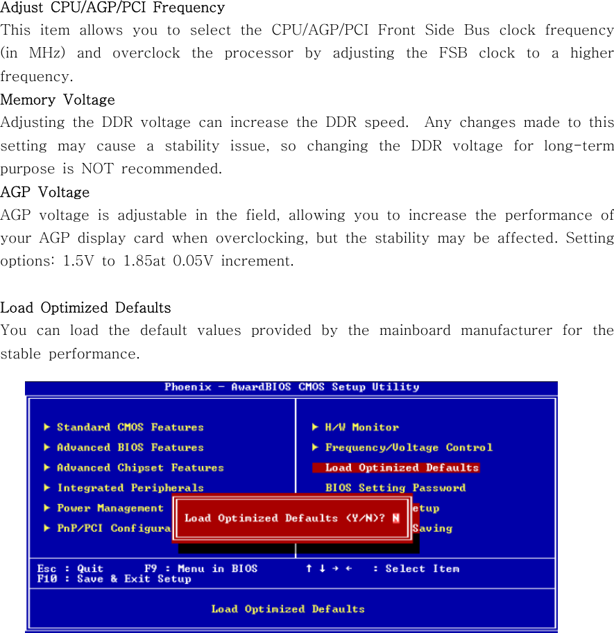 Adjust CPU/AGP/PCI FrequencyThis item allows you to select the CPU/AGP/PCI Front Side Bus clock frequency(in MHz) and overclock the processor by adjusting the FSB clock to a higherfrequency.Memory VoltageAdjusting the DDR voltage can increase the DDR speed. Any changes made to thissetting may cause a stability issue, so changing the DDR voltage for long-termpurpose is NOT recommended.AGP VoltageAGP voltage is adjustable in the field, allowing you to increase the performance ofyour AGP display card when overclocking, but the stability may be affected. Settingoptions: 1.5V to 1.85at 0.05V increment.Load Optimized DefaultsYou can load the default values provided by the mainboard manufacturer for thestable performance.