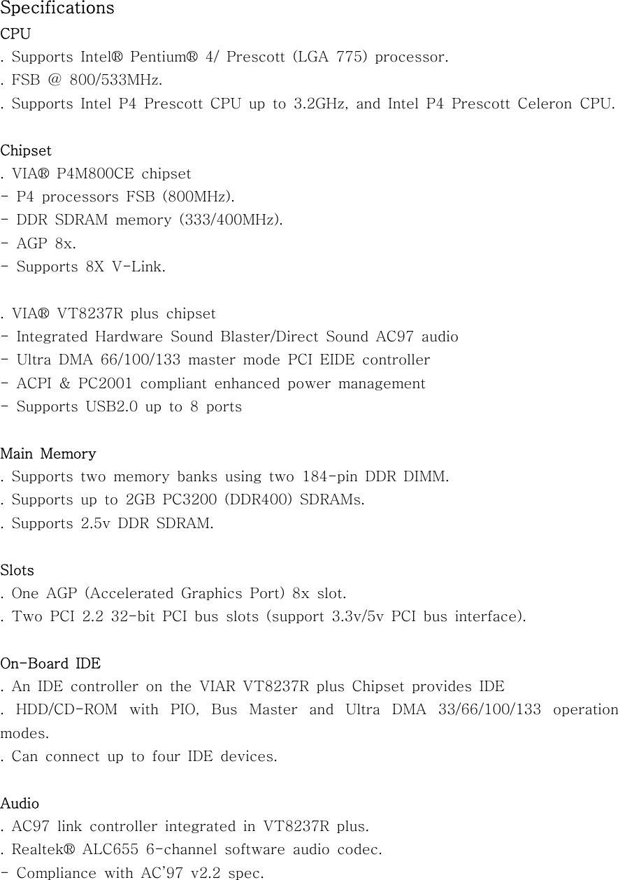 SpecificationsCPU. Supports Intel® Pentium® 4/ Prescott (LGA 775) processor.. FSB @ 800/533MHz.. Supports Intel P4 Prescott CPU up to 3.2GHz, and Intel P4 Prescott Celeron CPU.Chipset. VIA® P4M800CE chipset- P4 processors FSB (800MHz).- DDR SDRAM memory (333/400MHz).-AGP8x.- Supports 8X V-Link..VIA®VT8237Rpluschipset- Integrated Hardware Sound Blaster/Direct Sound AC97 audio- Ultra DMA 66/100/133 master mode PCI EIDE controller- ACPI &amp; PC2001 compliant enhanced power management- Supports USB2.0 up to 8 portsMain Memory.Supportstwomemorybanksusingtwo184-pinDDRDIMM.. Supports up to 2GB PC3200 (DDR400) SDRAMs..Supports2.5vDDRSDRAM.Slots. One AGP (Accelerated Graphics Port) 8x slot.. Two PCI 2.2 32-bit PCI bus slots (support 3.3v/5v PCI bus interface).On-Board IDE. An IDE controller on the VIAR VT8237R plus Chipset provides IDE. HDD/CD-ROM with PIO, Bus Master and Ultra DMA 33/66/100/133 operationmodes.. Can connect up to four IDE devices.Audio. AC97 link controller integrated in VT8237R plus.. Realtek® ALC655 6-channel software audio codec.- Compliance with AC’97 v2.2 spec.