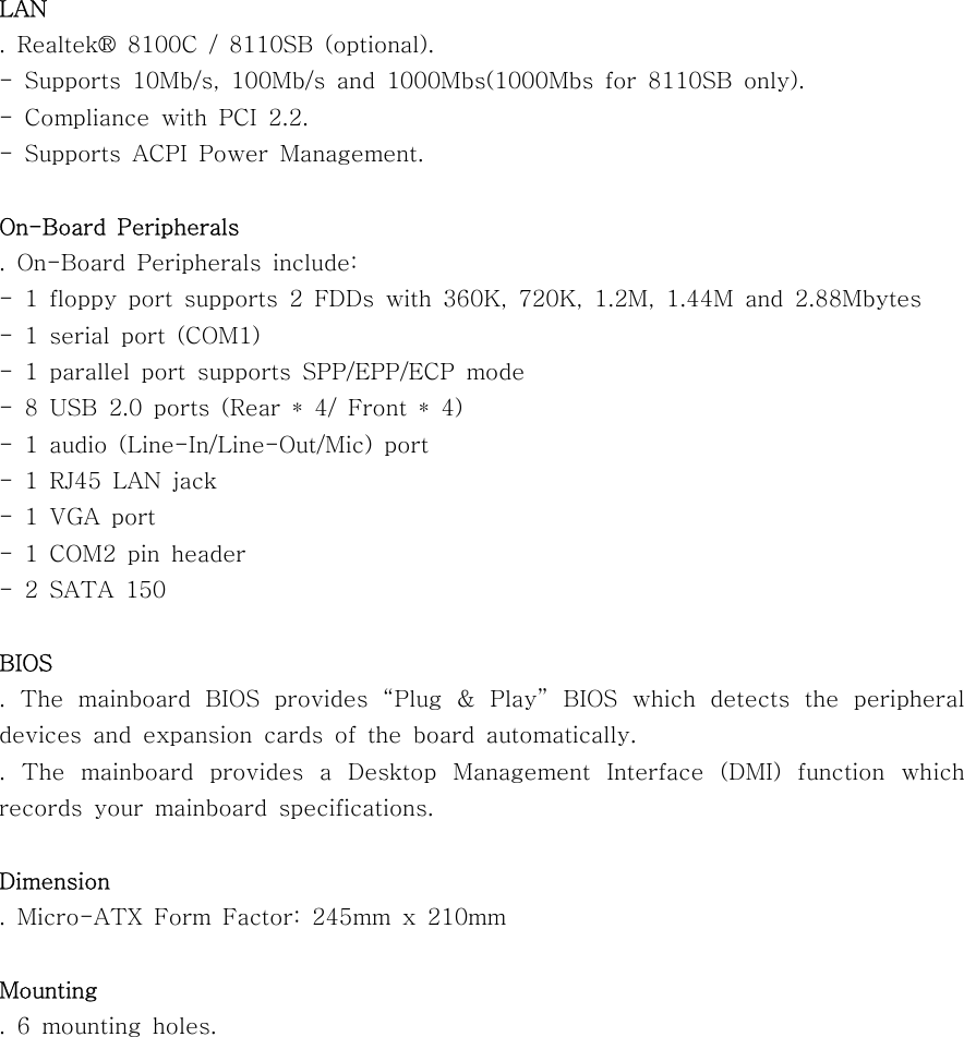 LAN. Realtek® 8100C / 8110SB (optional).- Supports 10Mb/s, 100Mb/s and 1000Mbs(1000Mbs for 8110SB only).- Compliance with PCI 2.2.- Supports ACPI Power Management.On-Board Peripherals. On-Board Peripherals include:- 1 floppy port supports 2 FDDs with 360K, 720K, 1.2M, 1.44M and 2.88Mbytes-1serialport(COM1)- 1 parallel port supports SPP/EPP/ECP mode- 8 USB 2.0 ports (Rear * 4/ Front * 4)- 1 audio (Line-In/Line-Out/Mic) port- 1 RJ45 LAN jack-1VGAport- 1 COM2 pin header-2SATA150BIOS. The mainboard BIOS provides “Plug &amp; Play” BIOS which detects the peripheraldevices and expansion cards of the board automatically.. The mainboard provides a Desktop Management Interface (DMI) function whichrecords your mainboard specifications.Dimension. Micro-ATX Form Factor: 245mm x 210mmMounting.6mountingholes.