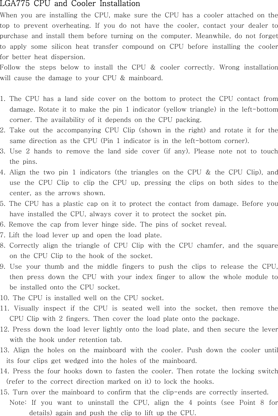 LGA775 CPU and Cooler InstallationWhen you are installing the CPU, make sure the CPU has a cooler attached on thetop to prevent overheating. If you do not have the cooler, contact your dealer topurchase and install them before turning on the computer. Meanwhile, do not forgetto apply some silicon heat transfer compound on CPU before installing the coolerfor better heat dispersion.Follow the steps below to install the CPU &amp; cooler correctly. Wrong installationwill cause the damage to your CPU &amp; mainboard.1. The CPU has a land side cover on the bottom to protect the CPU contact fromdamage. Rotate it to make the pin 1 indicator (yellow triangle) in the left-bottomcorner. The availability of it depends on the CPU packing.2. Take out the accompanying CPU Clip (shown in the right) and rotate it for thesame direction as the CPU (Pin 1 indicator is in the left-bottom corner).3.Use2handstoremovethelandsidecover(ifany).Pleasenotenottotouchthe pins.4. Align the two pin 1 indicators (the triangles on the CPU &amp; the CPU Clip), anduse the CPU Clip to clip the CPU up, pressing the clips on both sides to thecenter,asthearrowsshown.5. The CPU has a plastic cap on it to protect the contact from damage. Before youhave installed the CPU, always cover it to protect the socket pin.6. Remove the cap from lever hinge side. The pins of socket reveal.7. Lift the load lever up and open the load plate.8. Correctly align the triangle of CPU Clip with the CPU chamfer, and the squareon the CPU Clip to the hook of the socket.9.UseyourthumbandthemiddlefingerstopushtheclipstoreleasetheCPU,then press down the CPU with your index finger to allow the whole module tobe installed onto the CPU socket.10.TheCPUisinstalledwellontheCPUsocket.11. Visually inspect if the CPU is seated well into the socket, then remove theCPU Clip with 2 fingers. Then cover the load plate onto the package.12. Press down the load lever lightly onto the load plate, and then secure the leverwith the hook under retention tab.13. Align the holes on the mainboard with the cooler. Push down the cooler untilits four clips get wedged into the holes of the mainboard.14. Press the four hooks down to fasten the cooler. Then rotate the locking switch(refer to the correct direction marked on it) to lock the hooks.15. Turn over the mainboard to confirm that the clip-ends are correctly inserted.Note: If you want to uninstall the CPU, align the 4 points (see Point 8 fordetails) again and push the clip to lift up the CPU.