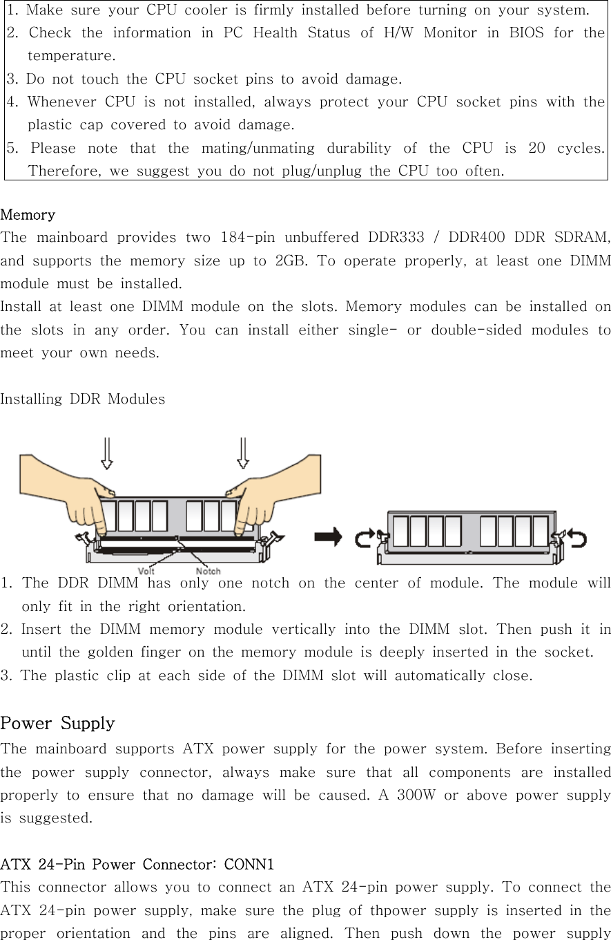 MemoryThe mainboard provides two 184-pin unbuffered DDR333 / DDR400 DDR SDRAM,and supports the memory size up to 2GB. To operate properly, at least one DIMMmodule must be installed.Install at least one DIMM module on the slots. Memory modules can be installed onthe slots in any order. You can install either single- or double-sided modules tomeet your own needs.Installing DDR Modules1. The DDR DIMM has only one notch on the center of module. The module willonly fit in the right orientation.2. Insert the DIMM memory module vertically into the DIMM slot. Then push it inuntil the golden finger on the memory module is deeply inserted in the socket.3. The plastic clip at each side of the DIMM slot will automatically close.Power SupplyThe mainboard supports ATX power supply for the power system. Before insertingthe power supply connector, always make sure that all components are installedproperly to ensure that no damage will be caused. A 300W or above power supplyis suggested.ATX 24-Pin Power Connector: CONN1This connector allows you to connect an ATX 24-pin power supply. To connect theATX 24-pin power supply, make sure the plug of thpower supply is inserted in theproper orientation and the pins are aligned. Then push down the power supply1. Make sure your CPU cooler is firmly installed before turning on your system.2. Check the information in PC Health Status of H/W Monitor in BIOS for thetemperature.3. Do not touch the CPU socket pins to avoid damage.4. Whenever CPU is not installed, always protect your CPU socket pins with theplastic cap covered to avoid damage.5. Please note that the mating/unmating durability of the CPU is 20 cycles.Therefore, we suggest you do not plug/unplug the CPU too often.