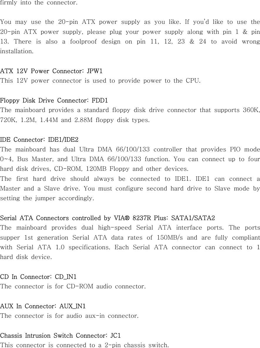 firmly into the connector.You may use the 20-pin ATX power supply as you like. If you’d like to use the20-pin ATX power supply, please plug your power supply along with pin 1 &amp; pin13. There is also a foolproof design on pin 11, 12, 23 &amp; 24 to avoid wronginstallation.ATX 12V Power Connector: JPW1This 12V power connector is used to provide power to the CPU.Floppy Disk Drive Connector: FDD1The mainboard provides a standard floppy disk drive connector that supports 360K,720K, 1.2M, 1.44M and 2.88M floppy disk types.IDE Connector: IDE1/IDE2The mainboard has dual Ultra DMA 66/100/133 controller that provides PIO mode0~4, Bus Master, and Ultra DMA 66/100/133 function. You can connect up to fourhard disk drives, CD-ROM, 120MB Floppy and other devices.The first hard drive should always be connected to IDE1. IDE1 can connect aMaster and a Slave drive. You must configure second hard drive to Slave mode bysetting the jumper accordingly.Serial ATA Connectors controlled by VIA® 8237R Plus: SATA1/SATA2The mainboard provides dual high-speed Serial ATA interface ports. The portssupper 1st generation Serial ATA data rates of 150MB/s and are fully compliantwith Serial ATA 1.0 specifications. Each Serial ATA connector can connect to 1hard disk device.CD In Connector: CD_IN1The connector is for CD-ROM audio connector.AUX In Connector: AUX_IN1The connector is for audio aux-in connector.Chassis Intrusion Switch Connector: JC1This connector is connected to a 2-pin chassis switch.