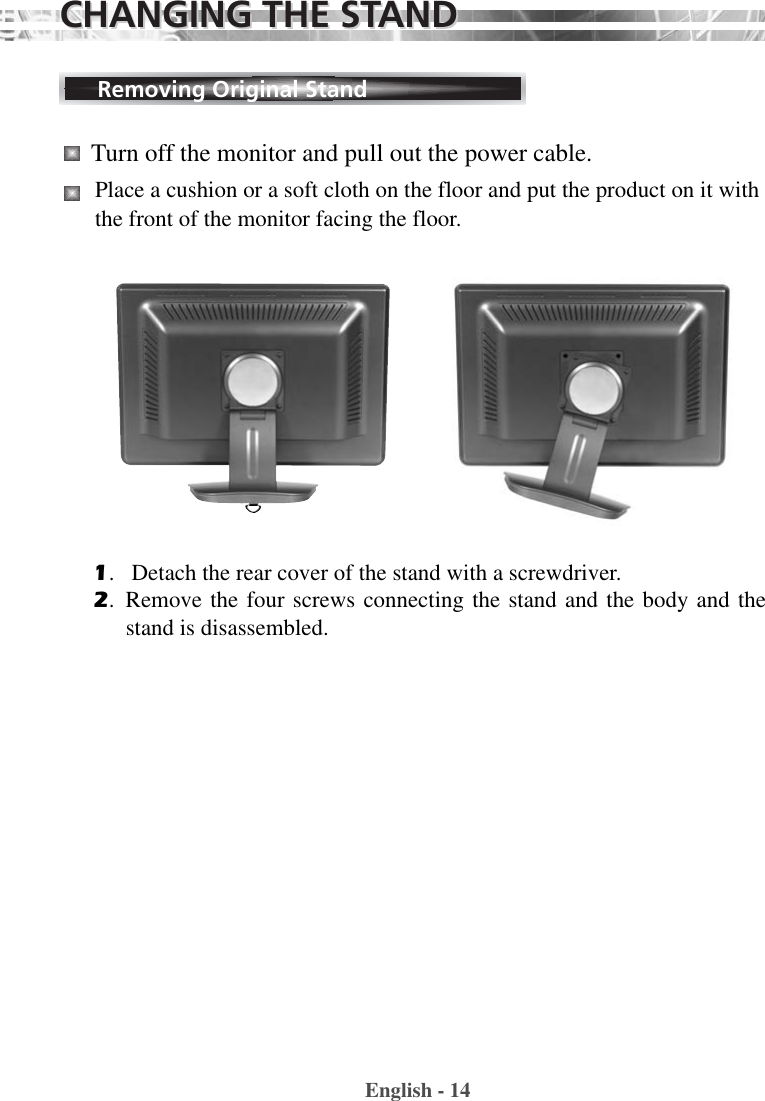 English - 14Removing Original Stand1.   Detach the rear cover of the stand with a screwdriver.2.  Remove the four screws connecting the stand and the body and thestand is disassembled. Turn off the monitor and pull out the power cable.Place a cushion or a soft cloth on the floor and put the product on it withthe front of the monitor facing the floor.CHANGING THE STCHANGING THE STANDAND