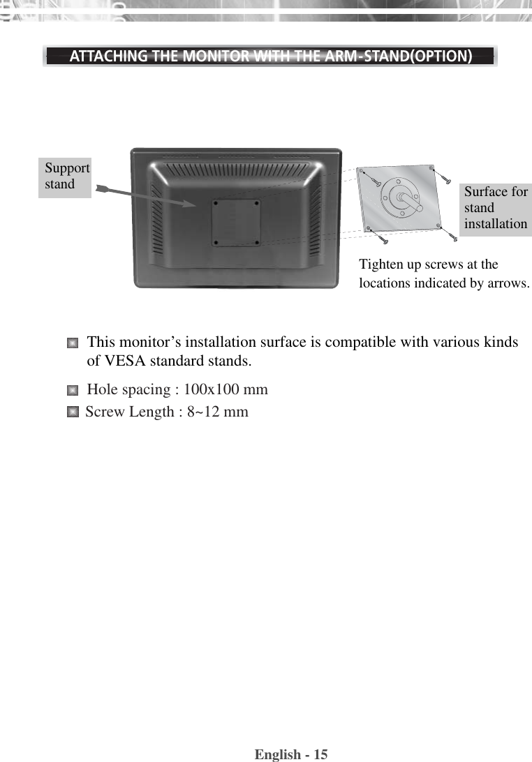 English - 15ATTACHING THE MONITOR WITH THE ARM-STAND(OPTION)Supportstand This monitor’s installation surface is compatible with various kindsof VESA standard stands. Hole spacing : 100x100 mmScrew Length : 8~12 mm Tighten up screws at thelocations indicated by arrows.Surface forstandinstallation