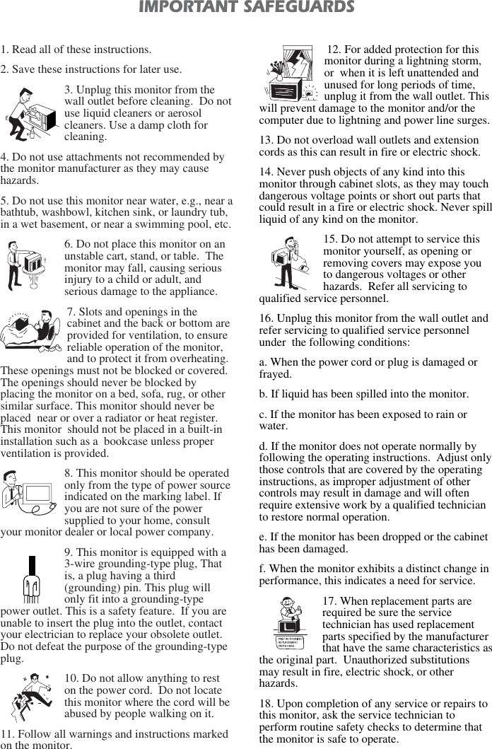 1. Read all of these instructions.2. Save these instructions for later use.3. Unplug this monitor from thewall outlet before cleaning.  Do notuse liquid cleaners or aerosolcleaners. Use a damp cloth forcleaning.4. Do not use attachments not recommended bythe monitor manufacturer as they may causehazards. 5. Do not use this monitor near water, e.g., near abathtub, washbowl, kitchen sink, or laundry tub,in a wet basement, or near a swimming pool, etc. 6. Do not place this monitor on anunstable cart, stand, or table.  Themonitor may fall, causing seriousinjury to a child or adult, andserious damage to the appliance. 7. Slots and openings in thecabinet and the back or bottom areprovided for ventilation, to ensurereliable operation of the monitor,and to protect it from overheating.These openings must not be blocked or covered.The openings should never be blocked byplacing the monitor on a bed, sofa, rug, or othersimilar surface. This monitor should never beplaced  near or over a radiator or heat register.This monitor  should not be placed in a built-ininstallation such as a  bookcase unless properventilation is provided.8. This monitor should be operatedonly from the type of power sourceindicated on the marking label. Ifyou are not sure of the powersupplied to your home, consultyour monitor dealer or local power company.9. This monitor is equipped with a3-wire grounding-type plug, Thatis, a plug having a third(grounding) pin. This plug willonly fit into a grounding-typepower outlet. This is a safety feature.  If you areunable to insert the plug into the outlet, contactyour electrician to replace your obsolete outlet.Do not defeat the purpose of the grounding-typeplug. 10. Do not allow anything to reston the power cord.  Do not locatethis monitor where the cord will beabused by people walking on it. 11. Follow all warnings and instructions markedon the monitor.  IMPORTANT SAFEGUARDS12. For added protection for thismonitor during a lightning storm,or  when it is left unattended andunused for long periods of time,unplug it from the wall outlet. Thiswill prevent damage to the monitor and/or thecomputer due to lightning and power line surges. 13. Do not overload wall outlets and extensioncords as this can result in fire or electric shock. 14. Never push objects of any kind into thismonitor through cabinet slots, as they may touchdangerous voltage points or short out parts thatcould result in a fire or electric shock. Never spillliquid of any kind on the monitor. 15. Do not attempt to service thismonitor yourself, as opening orremoving covers may expose youto dangerous voltages or otherhazards.  Refer all servicing toqualified service personnel. 16. Unplug this monitor from the wall outlet andrefer servicing to qualified service personnelunder  the following conditions: a. When the power cord or plug is damaged orfrayed. b. If liquid has been spilled into the monitor. c. If the monitor has been exposed to rain orwater. d. If the monitor does not operate normally byfollowing the operating instructions.  Adjust onlythose controls that are covered by the operatinginstructions, as improper adjustment of othercontrols may result in damage and will oftenrequire extensive work by a qualified technicianto restore normal operation. e. If the monitor has been dropped or the cabinethas been damaged. f. When the monitor exhibits a distinct change inperformance, this indicates a need for service. 17. When replacement parts arerequired be sure the servicetechnician has used replacementparts specified by the manufacturerthat have the same characteristics asthe original part.  Unauthorized substitutionsmay result in fire, electric shock, or otherhazards. 18. Upon completion of any service or repairs tothis monitor, ask the service technician toperform routine safety checks to determine thatthe monitor is safe to operate. 