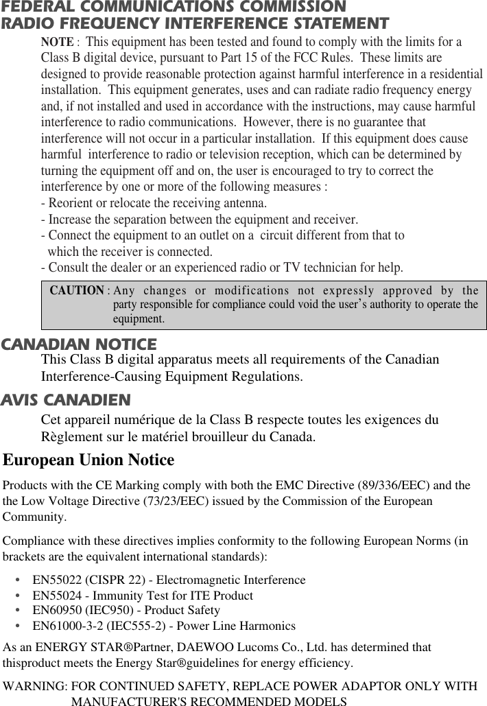 WARNING: FOR CONTINUED SAFETY, REPLACE POWER ADAPTOR ONLY WITHMANUFACTURER&apos;S RECOMMENDED MODELSFEDERAL COMMUNICATIONS COMMISSION RADIO FREQUENCY INTERFERENCE STATEMENTNOTE :  This equipment has been tested and found to comply with the limits for aClass B digital device, pursuant to Part 15 of the FCC Rules.  These limits aredesigned to provide reasonable protection against harmful interference in a residentialinstallation.  This equipment generates, uses and can radiate radio frequency energyand, if not installed and used in accordance with the instructions, may cause harmfulinterference to radio communications.  However, there is no guarantee thatinterference will not occur in a particular installation.  If this equipment does causeharmful  interference to radio or television reception, which can be determined byturning the equipment off and on, the user is encouraged to try to correct theinterference by one or more of the following measures :  - Reorient or relocate the receiving antenna.  - Increase the separation between the equipment and receiver. - Connect the equipment to an outlet on a  circuit different from that to   which the receiver is connected. - Consult the dealer or an experienced radio or TV technician for help. CAUTION : Any changes or modifications not expressly approved by theparty responsible for compliance could void the user’s authority to operate theequipment. CANADIAN NOTICEAVIS CANADIENThis Class B digital apparatus meets all requirements of the CanadianInterference-Causing Equipment Regulations.  Cet appareil numérique de la Class B respecte toutes les exigences duRèglement sur le matériel brouilleur du Canada.European Union Notice Products with the CE Marking comply with both the EMC Directive (89/336/EEC) and thethe Low Voltage Directive (73/23/EEC) issued by the Commission of the EuropeanCommunity.Compliance with these directives implies conformity to the following European Norms (inbrackets are the equivalent international standards):•EN55022 (CISPR 22) - Electromagnetic Interference                            •EN55024 - Immunity Test for ITE Product•EN60950 (IEC950) - Product Safety•EN61000-3-2 (IEC555-2) - Power Line HarmonicsAs an ENERGY STAR®Partner, DAEWOO Lucoms Co., Ltd. has determined thatthisproduct meets the Energy Star®guidelines for energy efficiency.