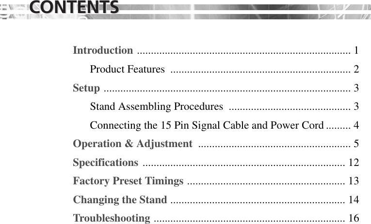 CONTENTSCONTENTSIntroduction ............................................................................. 1Product Features  ................................................................. 2Setup ......................................................................................... 3Stand Assembling Procedures  ............................................ 3 Connecting the 15 Pin Signal Cable and Power Cord ......... 4Operation &amp; Adjustment  ....................................................... 5Specifications ......................................................................... 12Factory Preset Timings ......................................................... 13Changing the Stand ............................................................... 14Troubleshooting ..................................................................... 16