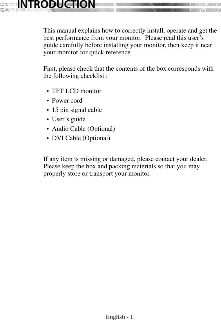 This manual explains how to correctly install, operate and get thebest performance from your monitor.  Please read this user’sguide carefully before installing your monitor, then keep it nearyour monitor for quick reference. First, please check that the contents of the box corresponds withthe following checklist : •  TFT LCD monitor •  Power cord•  15 pin signal cable•  User’s guide •  Audio Cable (Optional)•  DVI Cable (Optional)If any item is missing or damaged, please contact your dealer.Please keep the box and packing materials so that you mayproperly store or transport your monitor.English - 1INTRODUCTIONINTRODUCTION