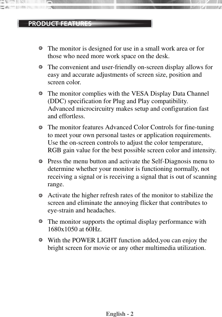 English - 2PRODUCT FEATURESThe monitor is designed for use in a small work area or forthose who need more work space on the desk.The convenient and user-friendly on-screen display allows foreasy and accurate adjustments of screen size, position andscreen color. The monitor complies with the VESA Display Data Channel(DDC) specification for Plug and Play compatibility.Advanced microcircuitry makes setup and configuration fastand effortless.The monitor features Advanced Color Controls for fine-tuningto meet your own personal tastes or application requirements.Use the on-screen controls to adjust the color temperature,RGB gain value for the best possible screen color and intensity.  Press the menu button and activate the Self-Diagnosis menu todetermine whether your monitor is functioning normally, notreceiving a signal or is receiving a signal that is out of scanningrange.Activate the higher refresh rates of the monitor to stabilize thescreen and eliminate the annoying flicker that contributes toeye-strain and headaches.  The monitor supports the optimal display performance with1680x1050 at 60Hz. With the POWER LIGHT function added,you can enjoy thebright screen for movie or any other multimedia utilization.