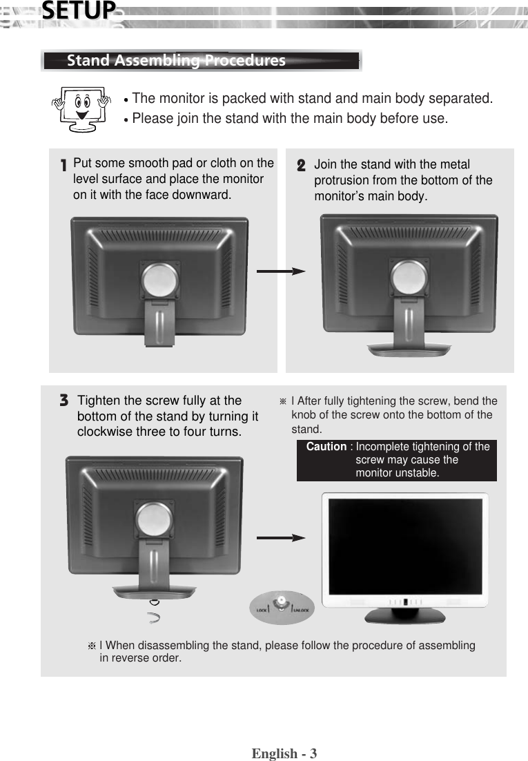 English - 3SETUPSETUPThe monitor is packed with stand and main body separated.Please join the stand with the main body before use.Put some smooth pad or cloth on thelevel surface and place the monitoron it with the face downward.Join the stand with the metalprotrusion from the bottom of themonitor’s main body.Tighten the screw fully at thebottom of the stand by turning itclockwise three to four turns.※l After fully tightening the screw, bend theknob of the screw onto the bottom of thestand.l When disassembling the stand, please follow the procedure of assemblingin reverse order.Caution : Incomplete tightening of thescrew may cause themonitor unstable.132Stand Assembling Procedures