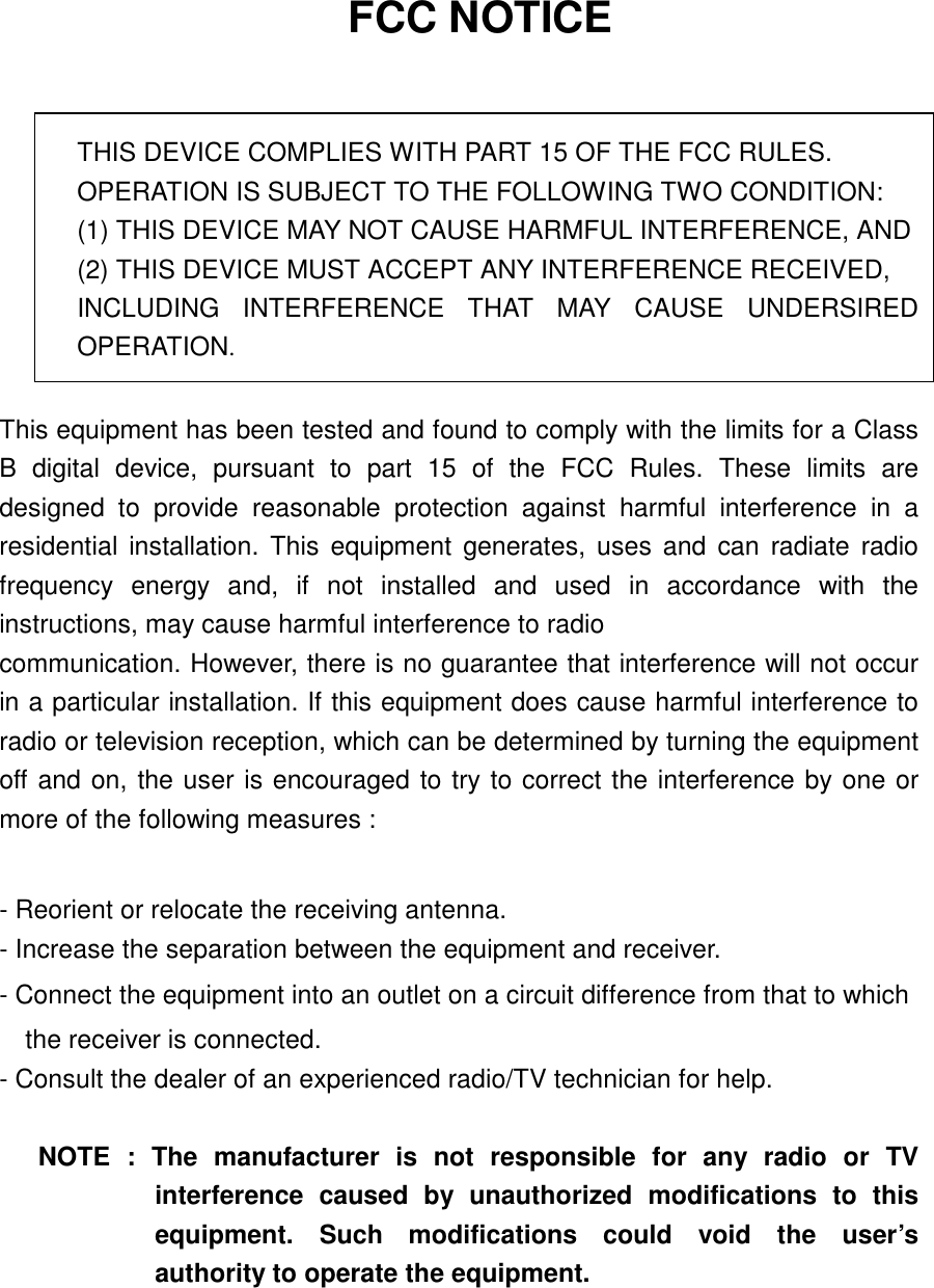    FCC NOTICE   THIS DEVICE COMPLIES WITH PART 15 OF THE FCC RULES. OPERATION IS SUBJECT TO THE FOLLOWING TWO CONDITION: (1) THIS DEVICE MAY NOT CAUSE HARMFUL INTERFERENCE, AND (2) THIS DEVICE MUST ACCEPT ANY INTERFERENCE RECEIVED,   INCLUDING INTERFERENCE THAT MAY CAUSE UNDERSIRED OPERATION.  This equipment has been tested and found to comply with the limits for a Class B digital device, pursuant to part 15 of the FCC Rules. These limits are designed to provide reasonable protection against harmful interference in a residential installation. This equipment generates, uses and can radiate radio frequency energy and, if not installed and used in accordance with the instructions, may cause harmful interference to radio communication. However, there is no guarantee that interference will not occur in a particular installation. If this equipment does cause harmful interference to radio or television reception, which can be determined by turning the equipment off and on, the user is encouraged to try to correct the interference by one or more of the following measures :    - Reorient or relocate the receiving antenna.   - Increase the separation between the equipment and receiver.   - Connect the equipment into an outlet on a circuit difference from that to which       the receiver is connected.   - Consult the dealer of an experienced radio/TV technician for help.    NOTE : The manufacturer is not responsible for any radio or TV interference caused by unauthorized modifications to this equipment. Such modifications could void the user’s authority to operate the equipment. 