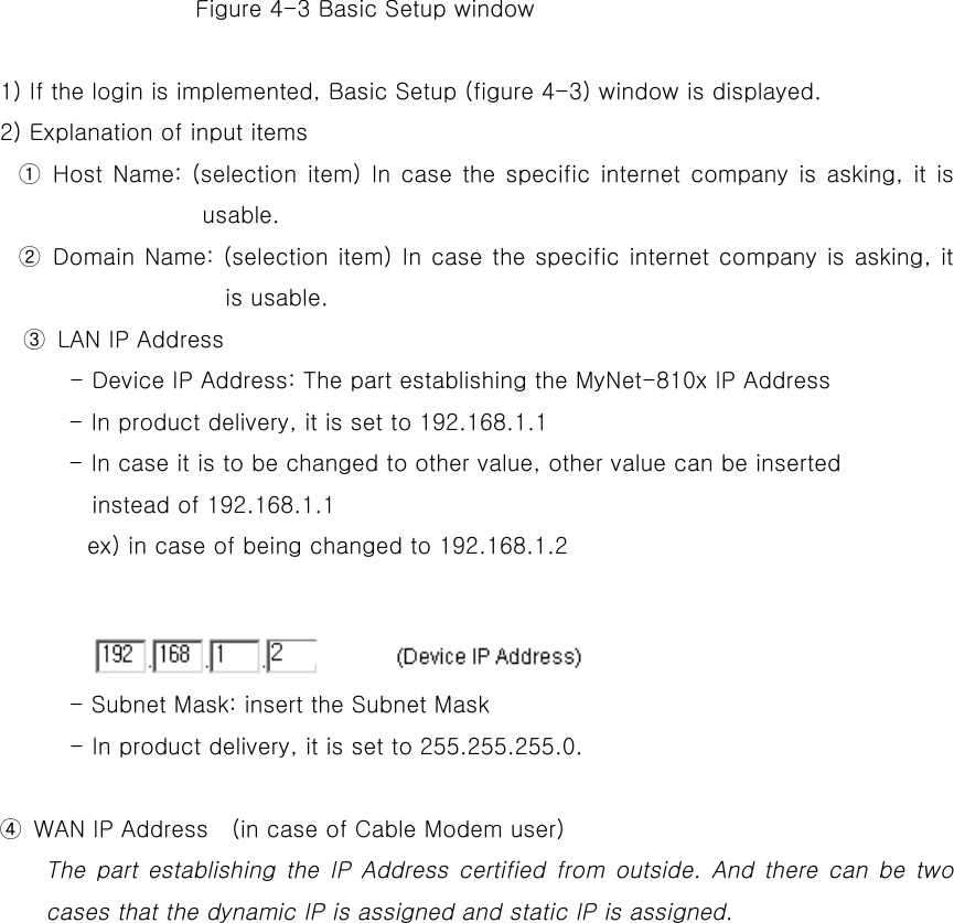                  Figure 4-3 Basic Setup window          1) If the login is implemented, Basic Setup (figure 4-3) window is displayed. 2) Explanation of input items ① Host Name: (selection item) In case the specific internet company is asking, it is usable.  ② Domain Name: (selection item) In case the specific internet company is asking, it is usable.   ③  LAN IP Address                 - Device IP Address: The part establishing the MyNet-810x IP Address - In product delivery, it is set to 192.168.1.1 - In case it is to be changed to other value, other value can be inserted   instead of 192.168.1.1   ex) in case of being changed to 192.168.1.2              - Subnet Mask: insert the Subnet Mask         - In product delivery, it is set to 255.255.255.0.              ④  WAN IP Address    (in case of Cable Modem user) The part establishing the IP Address certified from outside. And there can be two cases that the dynamic IP is assigned and static IP is assigned.   