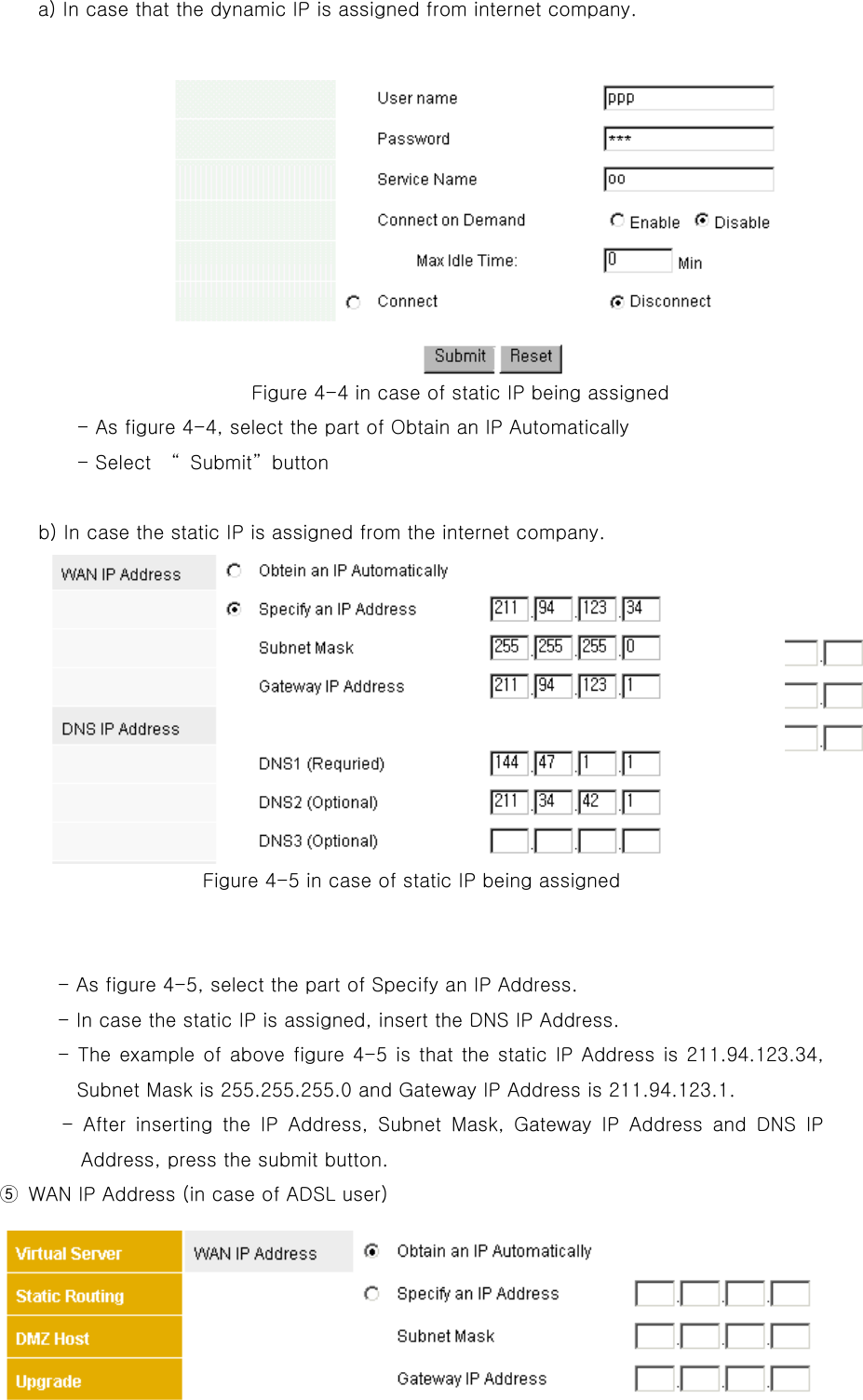   a) In case that the dynamic IP is assigned from internet company.                       Figure 4-4 in case of flow IP being assigned         - As figure 4-4, select the part of Obtain an IP Automatically.     - Press the submit button. Figure 4-4 in case of static IP being assigned - As figure 4-4, select the part of Obtain an IP Automatically - Select    “Submit”button  b) In case the static IP is assigned from the internet company. Figure 4-5 in case of static IP being assigned   - As figure 4-5, select the part of Specify an IP Address. - In case the static IP is assigned, insert the DNS IP Address. - The example of above figure 4-5 is that the static IP Address is 211.94.123.34, Subnet Mask is 255.255.255.0 and Gateway IP Address is 211.94.123.1. - After inserting the IP Address, Subnet Mask, Gateway IP Address and DNS IP Address, press the submit button. ⑤  WAN IP Address (in case of ADSL user) 