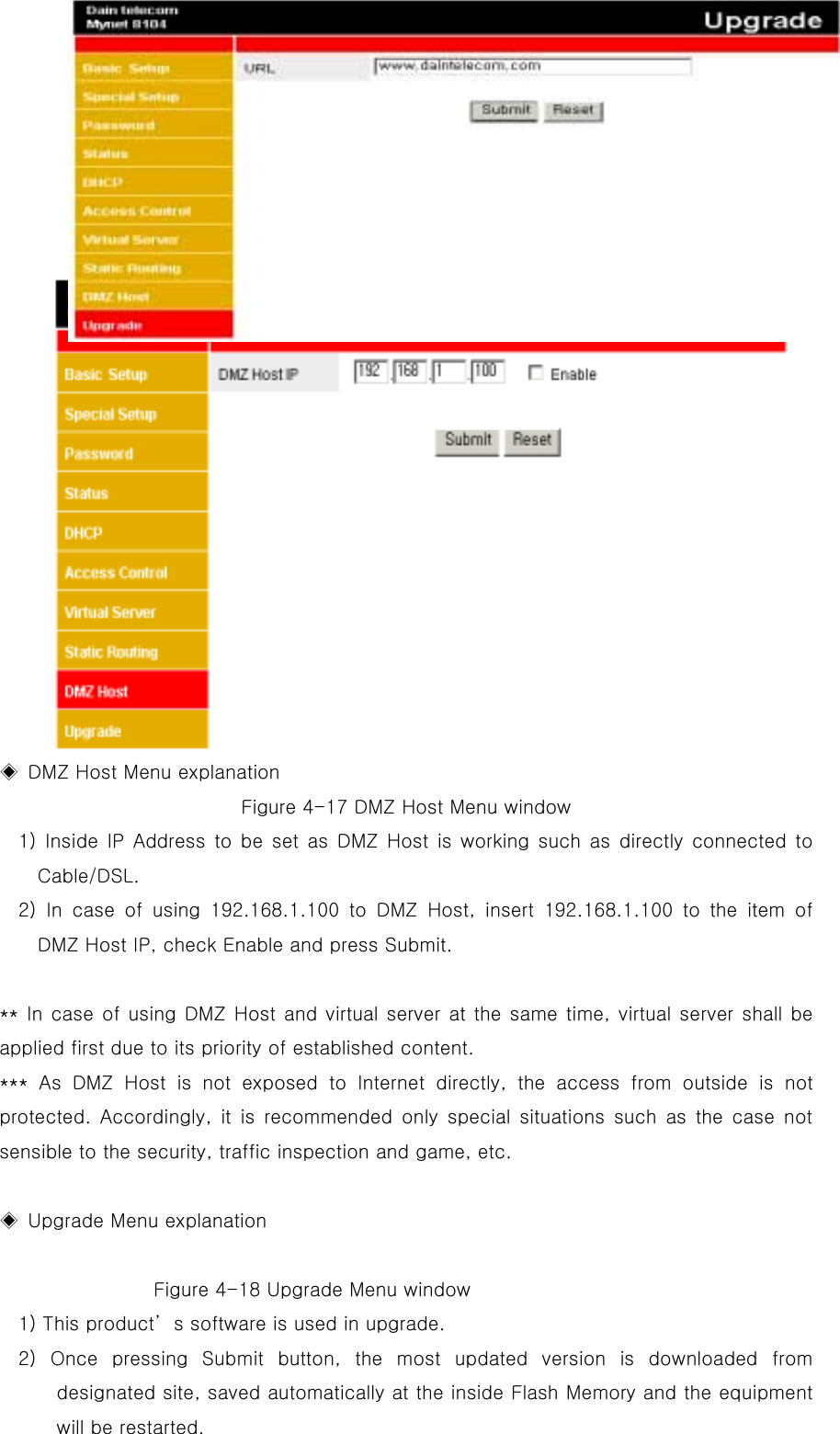   ◈  DMZ Host Menu explanation Figure 4-17 DMZ Host Menu window 1) Inside IP Address to be set as DMZ Host is working such as directly connected to Cable/DSL.  2) In case of using 192.168.1.100 to DMZ Host, insert 192.168.1.100 to the item of DMZ Host IP, check Enable and press Submit.    ** In case of using DMZ Host and virtual server at the same time, virtual server shall be applied first due to its priority of established content.     *** As DMZ Host is not exposed to Internet directly, the access from outside is not protected. Accordingly, it is recommended only special situations such as the case not sensible to the security, traffic inspection and game, etc.    ◈  Upgrade Menu explanation                     Figure 4-18 Upgrade Menu window 1) This product’s software is used in upgrade. 2) Once pressing Submit button, the most updated version is downloaded from designated site, saved automatically at the inside Flash Memory and the equipment will be restarted.   