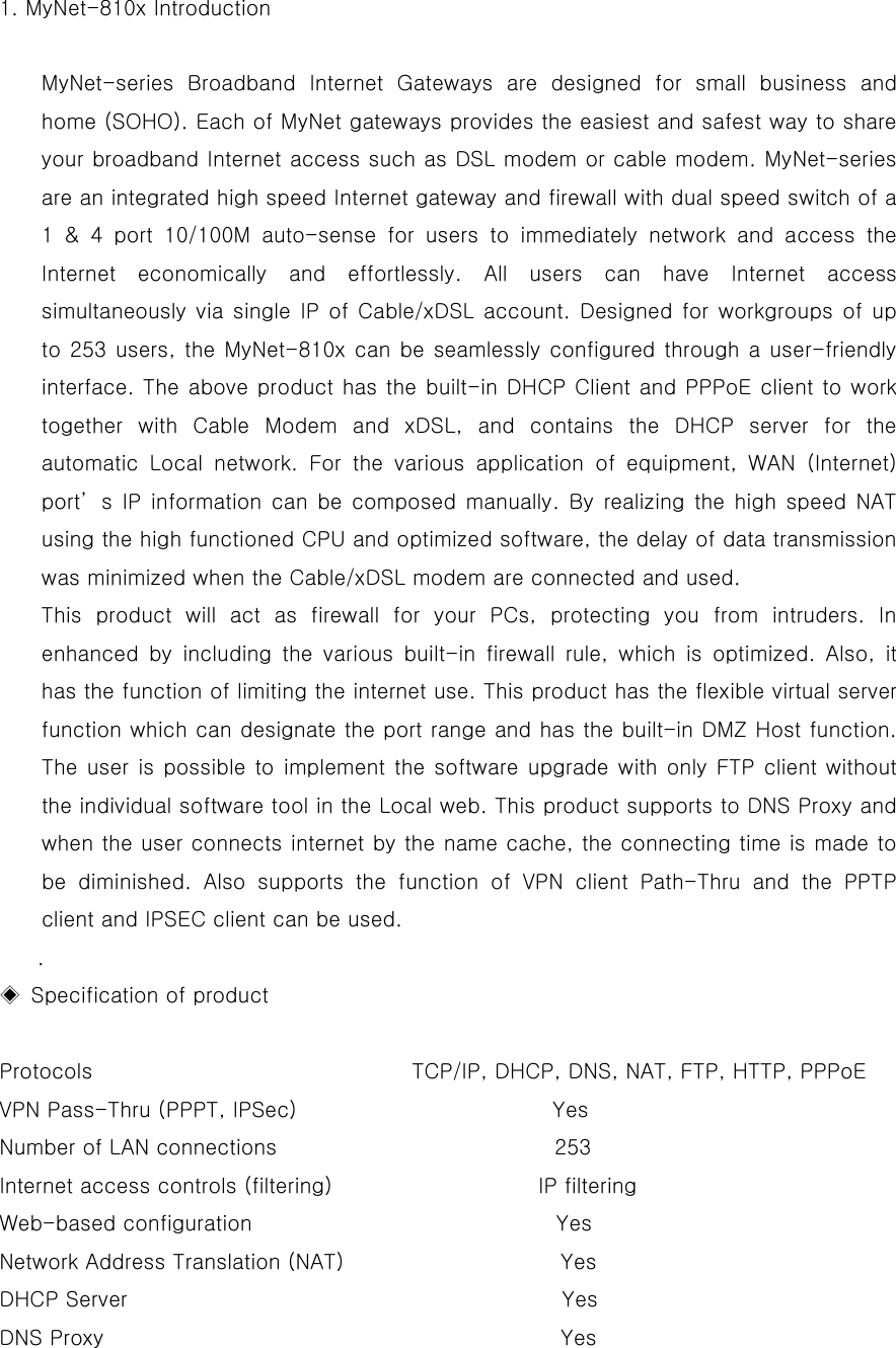   1. MyNet-810x Introduction  MyNet-series Broadband Internet Gateways are designed for small business and home (SOHO). Each of MyNet gateways provides the easiest and safest way to share your broadband Internet access such as DSL modem or cable modem. MyNet-series are an integrated high speed Internet gateway and firewall with dual speed switch of a 1 &amp; 4 port 10/100M auto-sense for users to immediately network and access the Internet economically and effortlessly. All users can have Internet access simultaneously via single IP of Cable/xDSL account. Designed for workgroups of up to 253 users, the MyNet-810x can be seamlessly configured through a user-friendly interface. The above product has the built-in DHCP Client and PPPoE client to work together with Cable Modem and xDSL, and contains the DHCP server for the automatic Local network. For the various application of equipment, WAN (Internet) port’s IP information can be composed manually. By realizing the high speed NAT using the high functioned CPU and optimized software, the delay of data transmission was minimized when the Cable/xDSL modem are connected and used.   This product will act as firewall for your PCs, protecting you from intruders. In enhanced by including the various built-in firewall rule, which is optimized. Also, it has the function of limiting the internet use. This product has the flexible virtual server function which can designate the port range and has the built-in DMZ Host function. The user is possible to implement the software upgrade with only FTP client without the individual software tool in the Local web. This product supports to DNS Proxy and when the user connects internet by the name cache, the connecting time is made to be diminished. Also supports the function of VPN client Path-Thru and the PPTP client and IPSEC client can be used.   . ◈  Specification of product     Protocols                              TCP/IP, DHCP, DNS, NAT, FTP, HTTP, PPPoE  VPN Pass-Thru (PPPT, IPSec)                        Yes Number of LAN connections               253 Internet access controls (filtering)               IP filtering Web-based configuration                             Yes Network Address Translation (NAT)                     Yes DHCP Server                                      Yes DNS Proxy                         Yes 