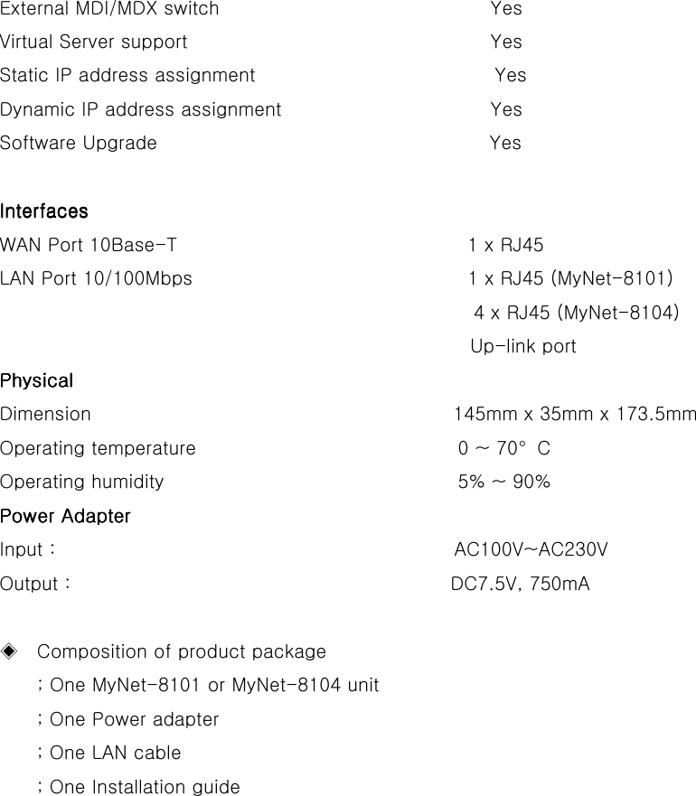   External MDI/MDX switch                      Yes Virtual Server support                      Yes Static IP address assignment              Yes Dynamic IP address assignment                    Yes Software Upgrade                                   Yes     InterfacesInterfacesInterfacesInterfaces                                      WAN Port 10Base-T                          1 x RJ45 LAN Port 10/100Mbps                          1 x RJ45 (MyNet-8101)                                                   4 x RJ45 (MyNet-8104) Up-link port      Physical Physical Physical Physical     Dimension                          145mm x 35mm x 173.5mm Operating temperature                         0 ~ 70°C Operating humidity                          5% ~ 90% Power AdapterPower AdapterPower AdapterPower Adapter    Input :                                          AC100V~AC230V Output :                                        DC7.5V, 750mA  ◈    Composition of product package         ; One MyNet-8101 or MyNet-8104 unit ; One Power adapter ; One LAN cable   ; One Installation guide        