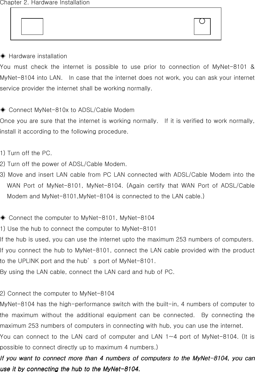   Chapter 2. Hardware Installation     ◈ Hardware installation You must check the internet is possible to use prior to connection of MyNet-8101 &amp; MyNet-8104 into LAN.   In case that the internet does not work, you can ask your internet service provider the internet shall be working normally.    ◈  Connect MyNet-810x to ADSL/Cable Modem Once you are sure that the internet is working normally.  If it is verified to work normally, install it according to the following procedure.    1) Turn off the PC.   2) Turn off the power of ADSL/Cable Modem.   3) Move and insert LAN cable from PC LAN connected with ADSL/Cable Modem into the WAN Port of MyNet-8101, MyNet-8104. (Again certify that WAN Port of ADSL/Cable Modem and MyNet-8101,MyNet-8104 is connected to the LAN cable.)  ◈  Connect the computer to MyNet-8101, MyNet-8104 1) Use the hub to connect the computer to MyNet-8101   If the hub is used, you can use the internet upto the maximum 253 numbers of computers.   If you connect the hub to MyNet-8101, connect the LAN cable provided with the product to the UPLINK port and the hub’s port of MyNet-8101.   By using the LAN cable, connect the LAN card and hub of PC.    2) Connect the computer to MyNet-8104 MyNet-8104 has the high-performance switch with the built-in, 4 numbers of computer to the maximum without the additional equipment can be connected.  By connecting the maximum 253 numbers of computers in connecting with hub, you can use the internet.   You can connect to the LAN card of computer and LAN 1~4 port of MyNet-8104. (It is possible to connect directly up to maximum 4 numbers.)   If you want to connect more than 4 numbers of computers to the MyNetIf you want to connect more than 4 numbers of computers to the MyNetIf you want to connect more than 4 numbers of computers to the MyNetIf you want to connect more than 4 numbers of computers to the MyNet----8104, you can 8104, you can 8104, you can 8104, you can use it by connecting the hub to the MyNetuse it by connecting the hub to the MyNetuse it by connecting the hub to the MyNetuse it by connecting the hub to the MyNet----8104.8104.8104.8104.     