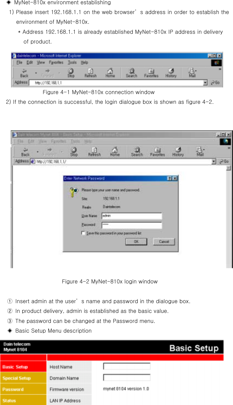   ◈  MyNet-810x environment establishing   1) Please insert 192.168.1.1 on the web browser’s address in order to establish the environment of MyNet-810x. * Address 192.168.1.1 is already established MyNet-810x IP address in delivery   of product.     Figure 4-1 MyNet-810x connection window   2) If the connection is successful, the login dialogue box is shown as figure 4-2.                                Figure 4-2 MyNet-810x login window      ①  Insert admin at the user’s name and password in the dialogue box.                   ②  In product delivery, admin is established as the basic value.       ③  The password can be changed at the Password menu.   ◈  Basic Setup Menu description   