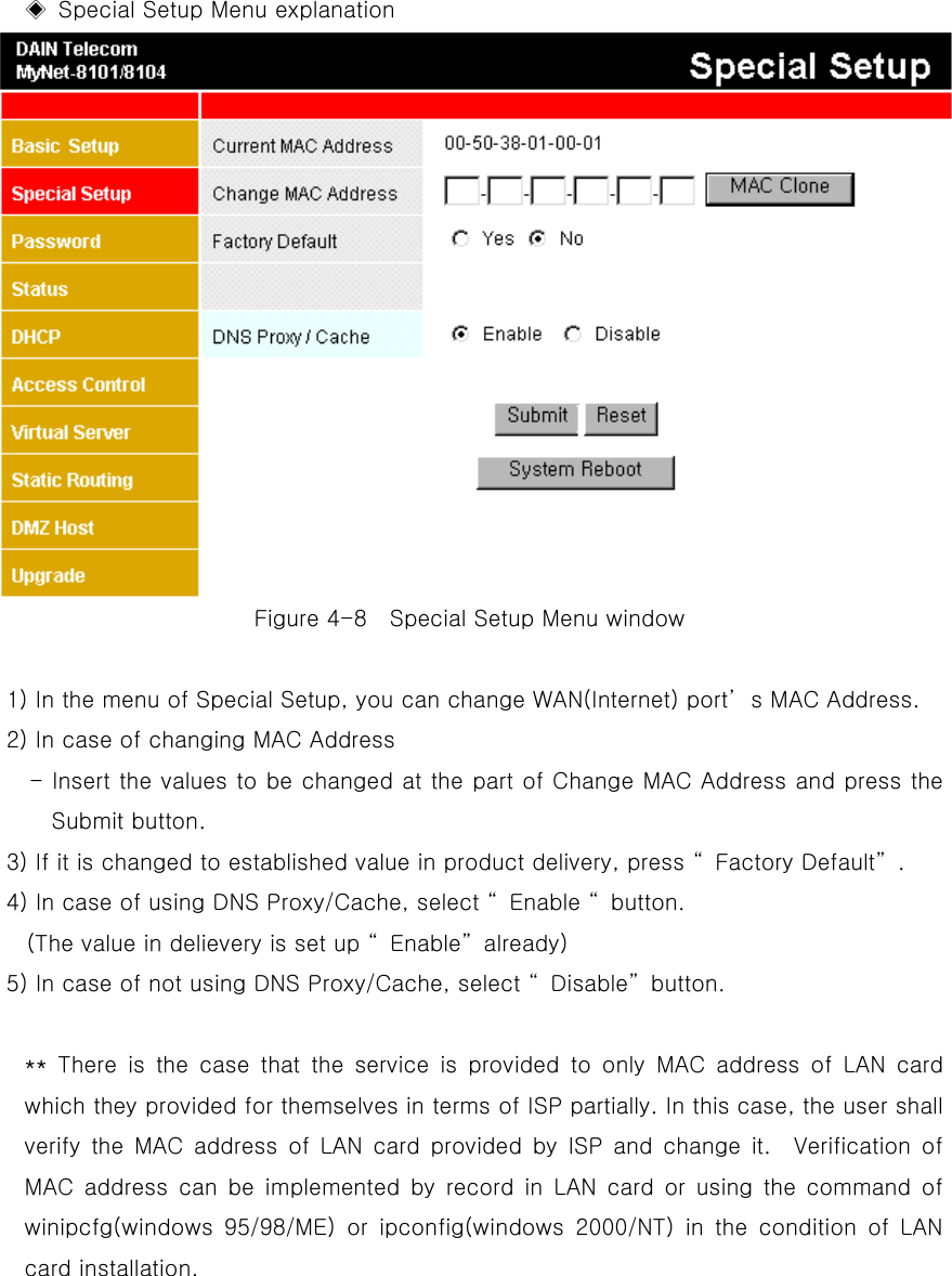   ◈  Special Setup Menu explanation Figure 4-8    Special Setup Menu window    1) In the menu of Special Setup, you can change WAN(Internet) port’s MAC Address. 2) In case of changing MAC Address - Insert the values to be changed at the part of Change MAC Address and press the Submit button.   3) If it is changed to established value in product delivery, press “Factory Default”. 4) In case of using DNS Proxy/Cache, select “Enable “button. (The value in delievery is set up “Enable”already) 5) In case of not using DNS Proxy/Cache, select “Disable”button.  ** There is the case that the service is provided to only MAC address of LAN card which they provided for themselves in terms of ISP partially. In this case, the user shall verify the MAC address of LAN card provided by ISP and change it.  Verification of MAC address can be implemented by record in LAN card or using the command of winipcfg(windows 95/98/ME) or ipconfig(windows 2000/NT) in the condition of LAN card installation.       
