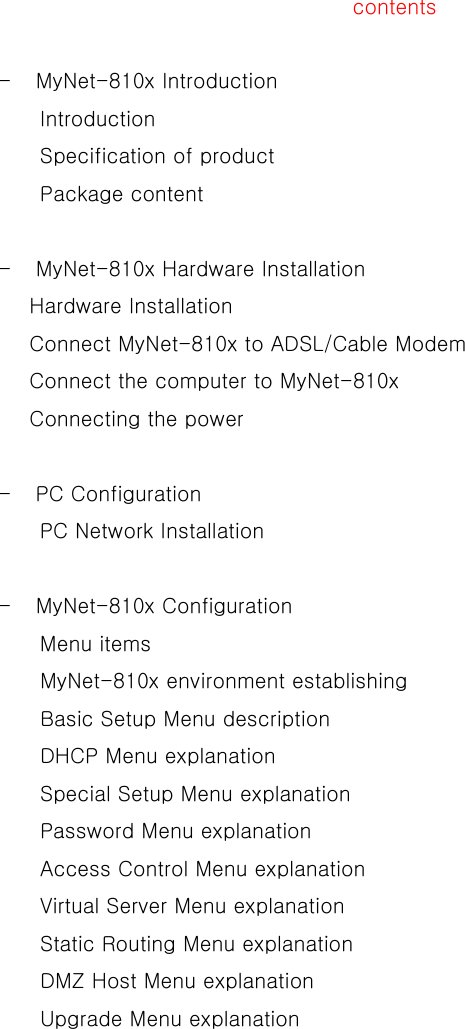   contents   - MyNet-810x Introduction Introduction Specification of product Package content    -  MyNet-810x Hardware Installation Hardware Installation Connect MyNet-810x to ADSL/Cable Modem Connect the computer to MyNet-810x Connecting the power     - PC Configuration  PC Network Installation  - MyNet-810x Configuration Menu items MyNet-810x environment establishing Basic Setup Menu description DHCP Menu explanation Special Setup Menu explanation Password Menu explanation Access Control Menu explanation Virtual Server Menu explanation Static Routing Menu explanation DMZ Host Menu explanation Upgrade Menu explanation 