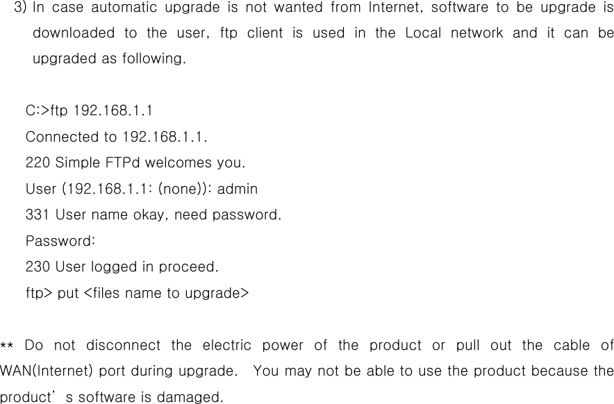   3) In case automatic upgrade is not wanted from Internet, software to be upgrade is downloaded to the user, ftp client is used in the Local network and it can be upgraded as following.    C:&gt;ftp 192.168.1.1 Connected to 192.168.1.1. 220 Simple FTPd welcomes you. User (192.168.1.1: (none)): admin 331 User name okay, need password. Password: 230 User logged in proceed. ftp&gt; put &lt;files name to upgrade&gt;  ** Do not disconnect the electric power of the product or pull out the cable of WAN(Internet) port during upgrade.    You may not be able to use the product because the product’s software is damaged. 