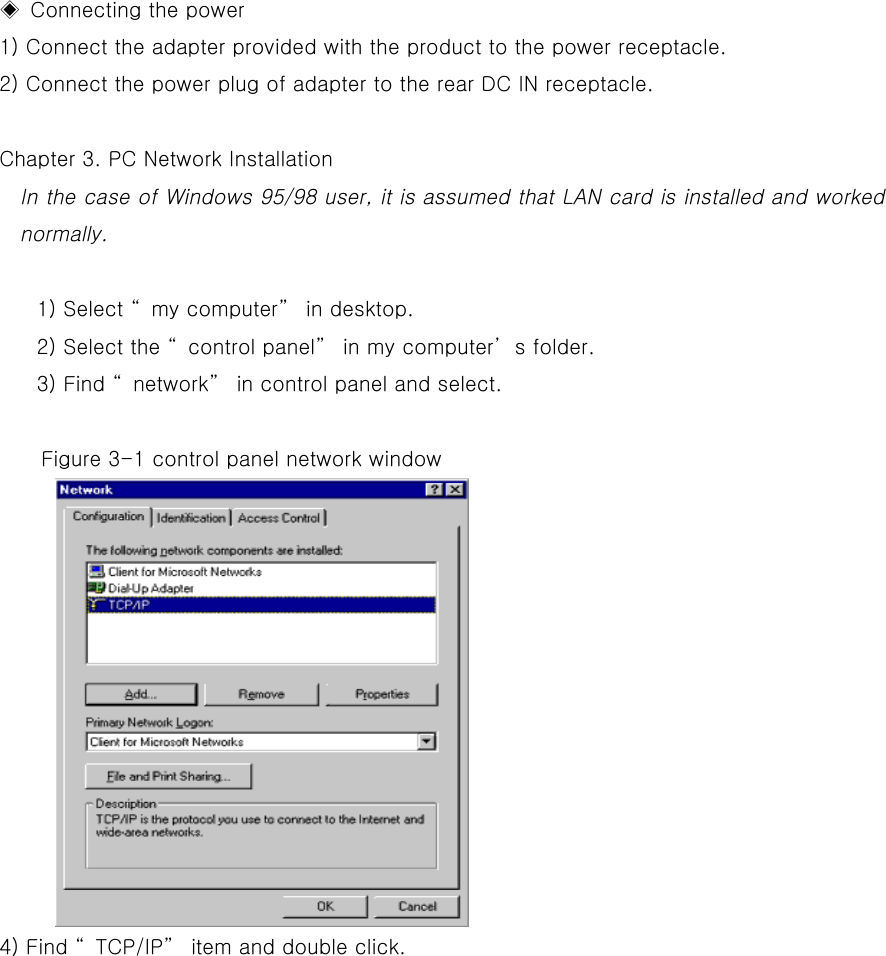   ◈ Connecting the power   1) Connect the adapter provided with the product to the power receptacle.   2) Connect the power plug of adapter to the rear DC IN receptacle.    Chapter 3. PC Network Installation In the case of Windows 95/98 user, it is assumed that LAN card is installed and worked normally.   1) Select “my computer” in desktop. 2) Select the “control panel” in my computer’s folder.   3) Find “network” in control panel and select.      Figure 3-1 control panel network window 4) Find “TCP/IP” item and double click. 