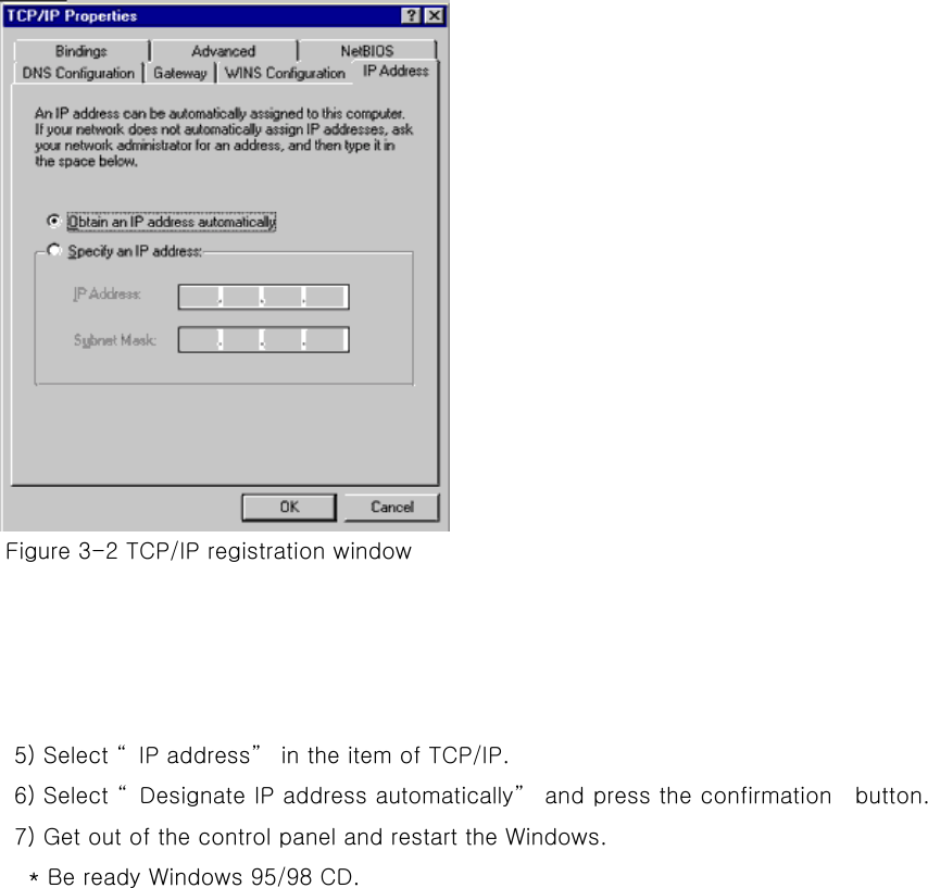   Figure 3-2 TCP/IP registration window     5) Select “IP address” in the item of TCP/IP. 6) Select “Designate IP address automatically” and press the confirmation    button.   7) Get out of the control panel and restart the Windows.         * Be ready Windows 95/98 CD.        