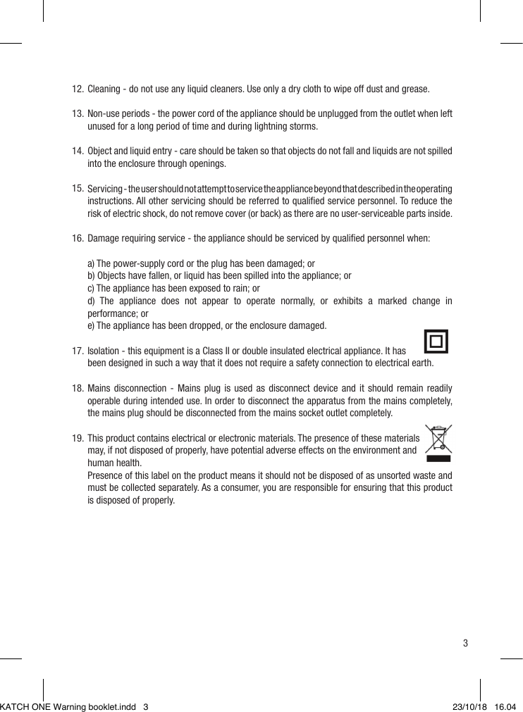 3Cleaning - do not use any liquid cleaners. Use only a dry cloth to wipe off dust and grease.Non-use periods - the power cord of the appliance should be unplugged from the outlet when left unused for a long period of time and during lightning storms.Object and liquid entry - care should be taken so that objects do not fall and liquids are not spilled into the enclosure through openings.Servicing - the user should not attempt to service the appliance beyond that described in the operating instructions. All other servicing should be referred to qualiﬁed service personnel. To reduce the risk of electric shock, do not remove cover (or back) as there are no user-serviceable parts inside.Damage requiring service - the appliance should be serviced by qualiﬁed personnel when:a) The power-supply cord or the plug has been damaged; orb) Objects have fallen, or liquid has been spilled into the appliance; orc) The appliance has been exposed to rain; ord) The appliance does not appear to operate normally, or exhibits a marked change in performance; ore) The appliance has been dropped, or the enclosure damaged.Isolation - this equipment is a Class II or double insulated electrical appliance. It has been designed in such a way that it does not require a safety connection to electrical earth.Mains disconnection - Mains plug is used as disconnect device and it should remain readily operable during intended use. In order to disconnect the apparatus from the mains completely, the mains plug should be disconnected from the mains socket outlet completely.This product contains electrical or electronic materials. The presence of these materials may, if not disposed of properly, have potential adverse effects on the environment and human health.Presence of this label on the product means it should not be disposed of as unsorted waste and must be collected separately. As a consumer, you are responsible for ensuring that this product is disposed of properly.12.13.14.15.16.17.18.19.KATCH ONE Warning booklet.indd   3 23/10/18   16.04