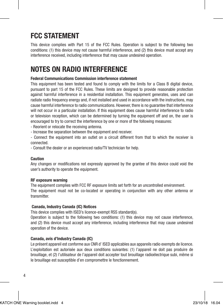 4NOTES ON RADIO INTERFERENCEFederal Communications Commission interference statementThis equipment has been tested and found to comply with the limits for a Class B digital device, pursuant to part 15 of the FCC Rules. These limits are designed to provide reasonable protection against harmful interference in a residential installation. This equipment generates, uses and can radiate radio frequency energy and, if not installed and used in accordance with the instructions, may cause harmful interference to radio communications. However, there is no guarantee that interference will not occur in a particular installation. If this equipment does cause harmful interference to radio or television reception, which can be determined by turning the equipment off and on, the user is encouraged to try to correct the interference by one or more of the following measures:- Reorient or relocate the receiving antenna.- Increase the separation between the equipment and receiver.- Connect the equipment into an outlet on a circuit different from that to which the receiver is connected.- Consult the dealer or an experienced radio/TV technician for help. CautionAny changes or modiﬁcations not expressly approved by the grantee of this device could void the user’s authority to operate the equipment. RF exposure warning The equipment complies with FCC RF exposure limits set forth for an uncontrolled environment.The equipment must not be co-located or operating in conjunction with any other antenna or transmitter.  Canada, Industry Canada (IC) NoticesThis device complies with ISED’s licence-exempt RSS standard(s).Operation is subject to the following two conditions: (1) this device may not cause interference, and (2) this device must accept any interference, including interference that may cause undesired operation of the device. Canada, avis d’Industry Canada (IC)Le présent appareil est conforme aux CNR d’ ISED applicables aux appareils radio exempts de licence.L’exploitation est autorisée aux deux conditions suivantes: (1) l’appareil ne doit pas produire de brouillage, et (2) l’utilisateur de l’appareil doit accepter tout brouillage radioélectrique subi, même si le brouillage est susceptible d’en compromettre le fonctionnement.FCC STATEMENTThis device complies with Part 15 of the FCC Rules. Operation is subject to the following two conditions: (1) this device may not cause harmful interference, and (2) this device must accept any interference received, including interference that may cause undesired operation.KATCH ONE Warning booklet.indd   4 23/10/18   16.04