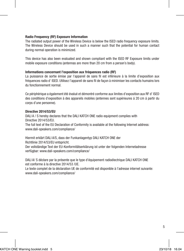 5  Radio Frequency (RF) Exposure InformationThe radiated output power of the Wireless Device is below the ISED radio frequency exposure limits. The Wireless Device should be used in such a manner such that the potential for human contact during normal operation is minimized. This device has also been evaluated and shown compliant with the ISED RF Exposure limits under mobile exposure conditions (antennas are more than 20 cm from a person’s body). Informations concernant l’exposition aux fréquences radio (RF)La puissance de sortie émise par l’appareil de sans ﬁl est inférieure à la limite d’exposition aux fréquences radio d’ ISED. Utilisez l’appareil de sans ﬁl de façon à minimiser les contacts humains lors du fonctionnement normal. Ce périphérique a également été évalué et démontré conforme aux limites d’exposition aux RF d’ ISED des conditions d’exposition à des appareils mobiles (antennes sont supérieures á 20 cm á partir du corps d’une personne). Directive 2014/53/EUDALI A / S hereby declares that the DALI KATCH ONE radio equipment complies with  Directive 2014/53/EU.The full text of the EU Declaration of Conformity is available at the following Internet address: www.dali-speakers.com/compliance/Hiermit erklärt DALI A/S, dass der Funkanlagentyp DALI KATCH ONE der  Richtlinie 2014/53/EU entspricht.Der vollständige Text der EU-Konformitätserklärung ist unter der folgenden Internetadresse verfügbar: www.dali-speakers.com/compliance/DALI A/ S déclare par la présente que le type d’équipement radioélectrique DALI KATCH ONEest conforme à la directive 2014/53 /UE.Le texte complet de la déclaration UE de conformité est disponible à l’adresse internet suivante:  www.dali-speakers.com/compliance/KATCH ONE Warning booklet.indd   5 23/10/18   16.04