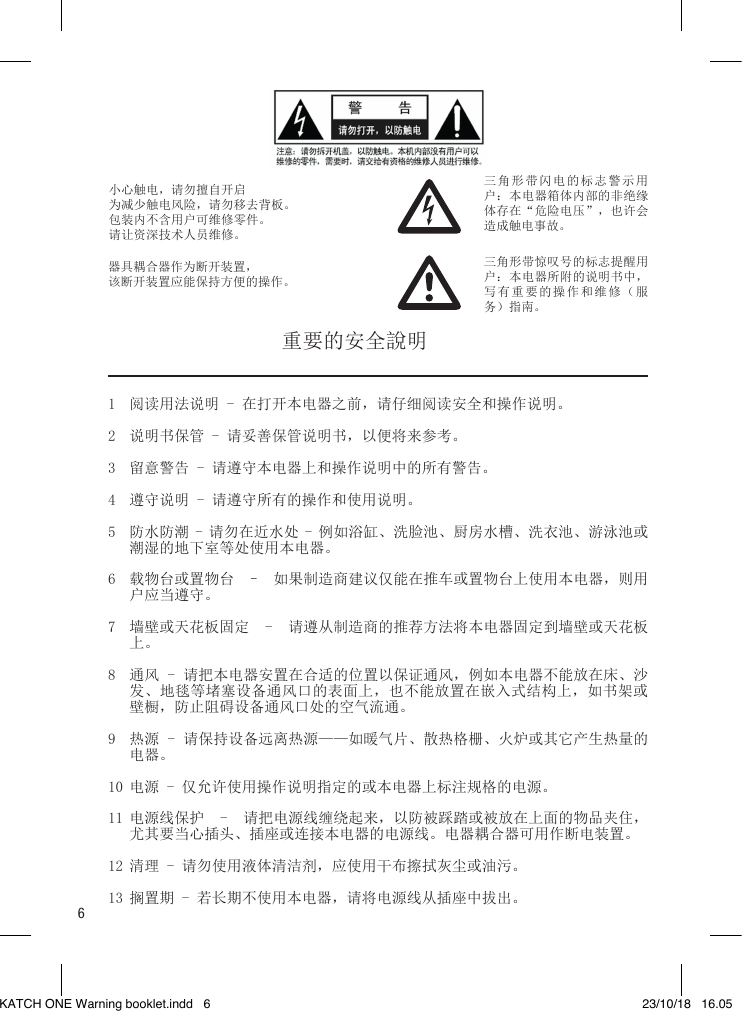 6小心触电，请勿擅自开启为减少触电风险，请勿移去背板。包装内不含用户可维修零件。请让资深技术人员维修。器具耦合器作为断开装置，该断开装置应能保持方便的操作。三角形带闪电的标志警示用户：本电器箱体内部的非绝缘体存在“危险电压”，也许会造成触电事故。三角形带惊叹号的标志提醒用户：本电器所附的说明书中，写有重要的操作和维修（服务）指南。1  阅读用法说明 - 在打开本电器之前，请仔细阅读安全和操作说明。2  说明书保管 - 请妥善保管说明书，以便将来参考。3  留意警告 - 请遵守本电器上和操作说明中的所有警告。4  遵守说明 - 请遵守所有的操作和使用说明。5  防水防潮 - 请勿在近水处 - 例如浴缸、洗脸池、厨房水槽、洗衣池、游泳池或潮湿的地下室等处使用本电器。6  载物台或置物台  –  如果制造商建议仅能在推车或置物台上使用本电器，则用户应当遵守。7  墙壁或天花板固定  -  请遵从制造商的推荐方法将本电器固定到墙壁或天花板上。8  通风 - 请把本电器安置在合适的位置以保证通风，例如本电器不能放在床、沙发、地毯等堵塞设备通风口的表面上，也不能放置在嵌入式结构上，如书架或壁橱，防止阻碍设备通风口处的空气流通。9  热源 - 请保持设备远离热源——如暖气片、散热格栅、火炉或其它产生热量的电器。10 电源 - 仅允许使用操作说明指定的或本电器上标注规格的电源。11 电源线保护  -  请把电源线缠绕起来，以防被踩踏或被放在上面的物品夹住，尤其要当心插头、插座或连接本电器的电源线。电器耦合器可用作断电装置。12 清理 - 请勿使用液体清洁剂，应使用干布擦拭灰尘或油污。13 搁置期 - 若长期不使用本电器，请将电源线从插座中拔出。重要的安全說明KATCH ONE Warning booklet.indd   6 23/10/18   16.05