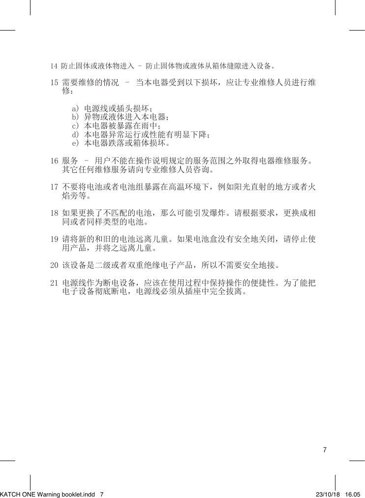 714 防止固体或液体物进入 - 防止固体物或液体从箱体缝隙进入设备。15 需要维修的情况  -  当本电器受到以下损坏，应让专业维修人员进行维修：a) 电源线或插头损坏；b) 异物或液体进入本电器；c) 本电器被暴露在雨中；d) 本电器异常运行或性能有明显下降；e) 本电器跌落或箱体损坏。16 服务  -  用户不能在操作说明规定的服务范围之外取得电器维修服务。其它任何维修服务请向专业维修人员咨询。17 不要将电池或者电池组暴露在高温环境下，例如阳光直射的地方或者火焰旁等。18 如果更换了不匹配的电池，那么可能引发爆炸。请根据要求，更换成相同或者同样类型的电池。19 请将新的和旧的电池远离儿童。如果电池盒没有安全地关闭，请停止使用产品，并将之远离儿童。20 该设备是二级或者双重绝缘电子产品，所以不需要安全地接。21 电源线作为断电设备，应该在使用过程中保持操作的便捷性。为了能把电子设备彻底断电，电源线必须从插座中完全拔离。    KATCH ONE Warning booklet.indd   7 23/10/18   16.05