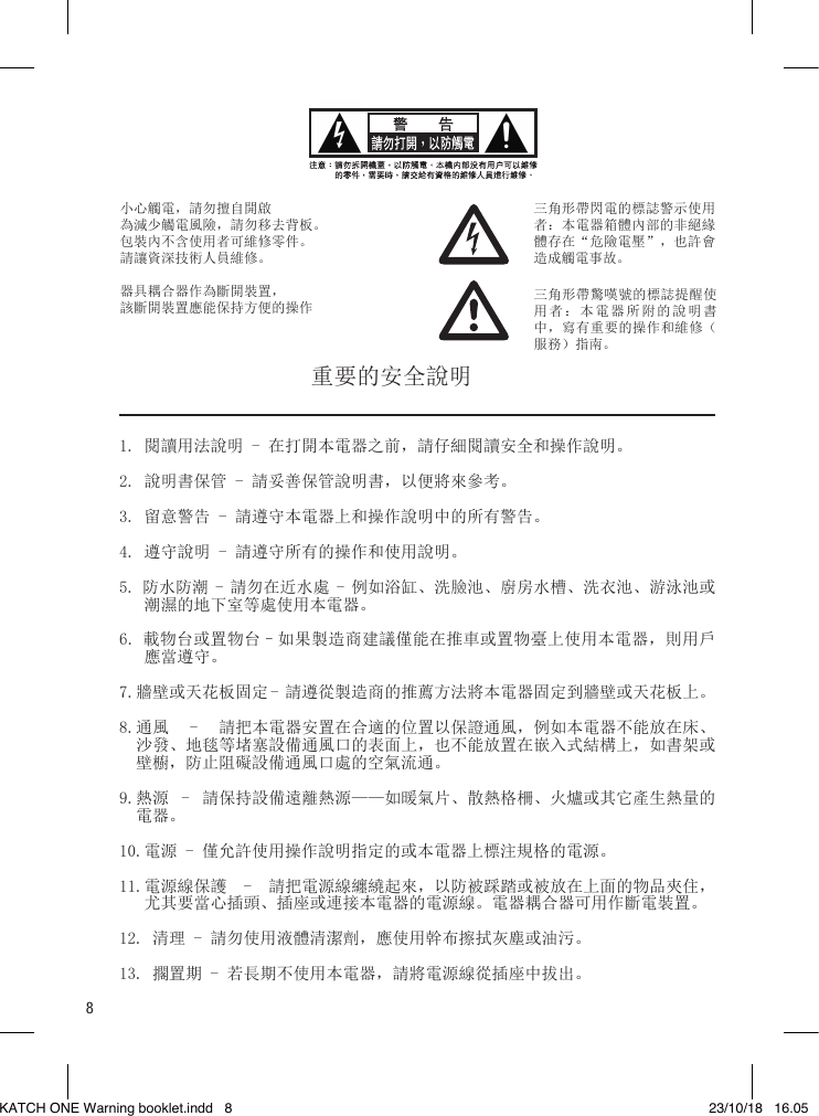 8小心觸電，請勿擅自開啟為減少觸電風險，請勿移去背板。包裝內不含使用者可維修零件。請讓資深技術人員維修。 器具耦合器作為斷開裝置，該斷開裝置應能保持方便的操作三角形帶閃電的標誌警示使用者：本電器箱體內部的非絕緣體存在“危險電壓”，也許會造成觸電事故。三角形帶驚嘆號的標誌提醒使用者：本電器所附的說明書中，寫有重要的操作和維修（服務）指南。1. 閱讀用法說明 - 在打開本電器之前，請仔細閱讀安全和操作說明。2. 說明書保管 - 請妥善保管說明書，以便將來參考。3. 留意警告 - 請遵守本電器上和操作說明中的所有警告。4. 遵守說明 - 請遵守所有的操作和使用說明。5. 防水防潮 - 請勿在近水處 - 例如浴缸、洗臉池、廚房水槽、洗衣池、游泳池或    潮濕的地下室等處使用本電器。6. 載物台或置物台–如果製造商建議僅能在推車或置物臺上使用本電器，則用戶    應當遵守。7.牆壁或天花板固定 - 請遵從製造商的推薦方法將本電器固定到牆壁或天花板上。8.通風  -  請把本電器安置在合適的位置以保證通風，例如本電器不能放在床、   沙發、地毯等堵塞設備通風口的表面上，也不能放置在嵌入式結構上，如書架或   壁櫥，防止阻礙設備通風口處的空氣流通。9.熱源  -  請保持設備遠離熱源——如暖氣片、散熱格柵、火爐或其它產生熱量的   電器。10.電源 - 僅允許使用操作說明指定的或本電器上標注規格的電源。11.電源線保護  -  請把電源線纏繞起來，以防被踩踏或被放在上面的物品夾住，    尤其要當心插頭、插座或連接本電器的電源線。電器耦合器可用作斷電裝置。12. 清理 - 請勿使用液體清潔劑，應使用幹布擦拭灰塵或油污。13. 擱置期 - 若長期不使用本電器，請將電源線從插座中拔出。重要的安全說明KATCH ONE Warning booklet.indd   8 23/10/18   16.05