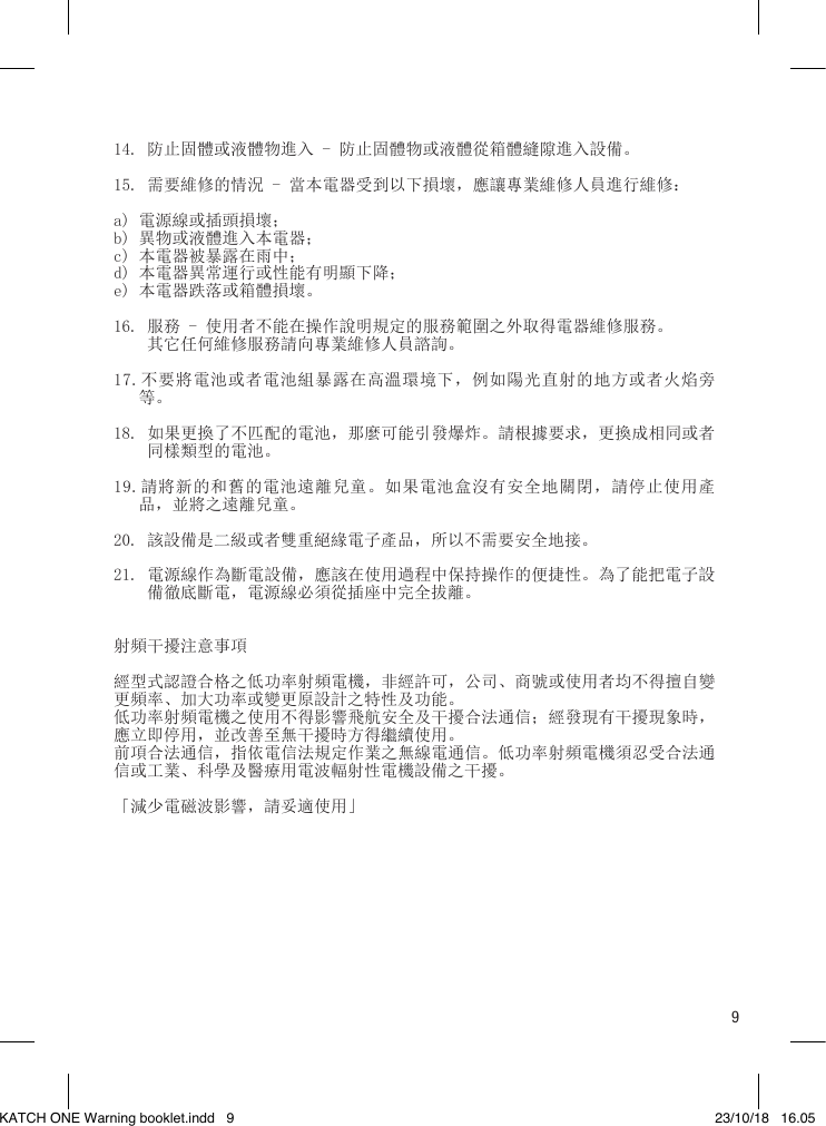 914. 防止固體或液體物進入 - 防止固體物或液體從箱體縫隙進入設備。15. 需要維修的情況 - 當本電器受到以下損壞，應讓專業維修人員進行維修：a) 電源線或插頭損壞；b) 異物或液體進入本電器；c) 本電器被暴露在雨中；d) 本電器異常運行或性能有明顯下降；e) 本電器跌落或箱體損壞。16. 服務 - 使用者不能在操作說明規定的服務範圍之外取得電器維修服務。    其它任何維修服務請向專業維修人員諮詢。17.不要將電池或者電池組暴露在高溫環境下，例如陽光直射的地方或者火焰旁    等。18. 如果更換了不匹配的電池，那麼可能引發爆炸。請根據要求，更換成相同或者     同樣類型的電池。19.請將新的和舊的電池遠離兒童。如果電池盒沒有安全地關閉，請停止使用產    品，並將之遠離兒童。20. 該設備是二級或者雙重絕緣電子產品，所以不需要安全地接。21. 電源線作為斷電設備，應該在使用過程中保持操作的便捷性。為了能把電子設     備徹底斷電，電源線必須從插座中完全拔離。射頻干擾注意事項經型式認證合格之低功率射頻電機，非經許可，公司、商號或使用者均不得擅自變更頻率、加大功率或變更原設計之特性及功能。低功率射頻電機之使用不得影響飛航安全及干擾合法通信；經發現有干擾現象時，應立即停用，並改善至無干擾時方得繼續使用。前項合法通信，指依電信法規定作業之無線電通信。低功率射頻電機須忍受合法通信或工業、科學及醫療用電波輻射性電機設備之干擾。 「減少電磁波影響，請妥適使用」KATCH ONE Warning booklet.indd   9 23/10/18   16.05
