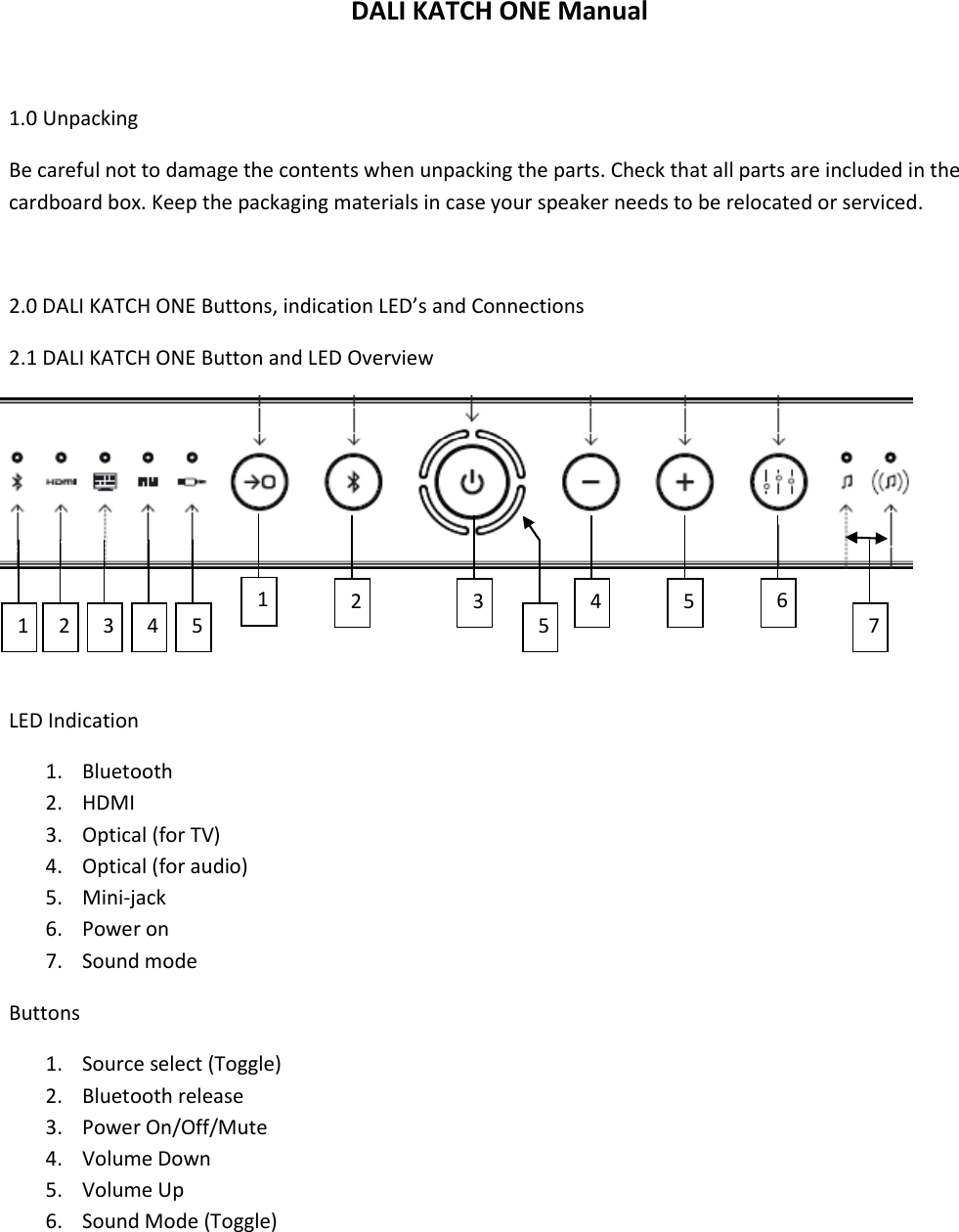 DALI KATCH ONE Manual  1.0 Unpacking Be careful not to damage the contents when unpacking the parts. Check that all parts are included in the cardboard box. Keep the packaging materials in case your speaker needs to be relocated or serviced.  2.0 DALI KATCH ONE Buttons, indication LED’s and Connections 2.1 DALI KATCH ONE Button and LED Overview       LED Indication 1. Bluetooth 2. HDMI 3. Optical (for TV) 4. Optical (for audio) 5. Mini-jack 6. Power on 7. Sound mode Buttons 1. Source select (Toggle) 2. Bluetooth release 3. Power On/Off/Mute 4. Volume Down 5. Volume Up 6. Sound Mode (Toggle)    1 2 3 4 5 7 1 2 3 5 4 5 65 