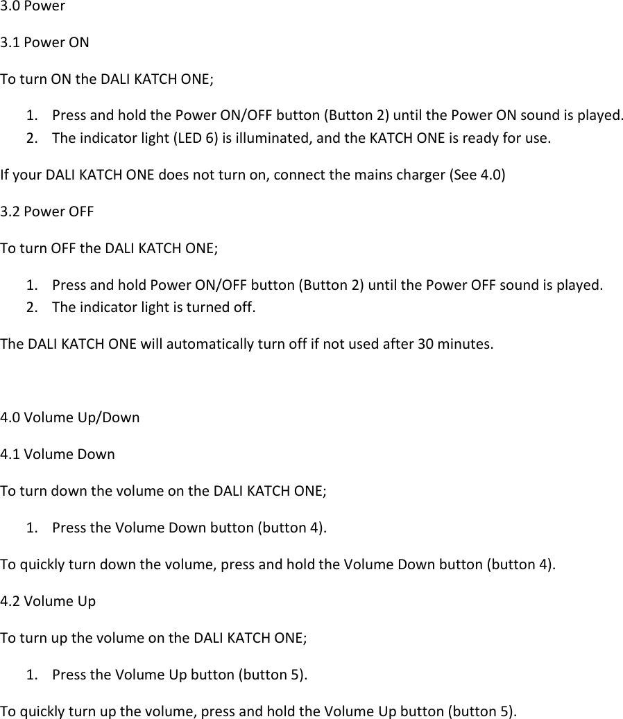 3.0 Power 3.1 Power ON To turn ON the DALI KATCH ONE; 1. Press and hold the Power ON/OFF button (Button 2) until the Power ON sound is played. 2. The indicator light (LED 6) is illuminated, and the KATCH ONE is ready for use. If your DALI KATCH ONE does not turn on, connect the mains charger (See 4.0) 3.2 Power OFF To turn OFF the DALI KATCH ONE; 1. Press and hold Power ON/OFF button (Button 2) until the Power OFF sound is played. 2. The indicator light is turned off. The DALI KATCH ONE will automatically turn off if not used after 30 minutes.  4.0 Volume Up/Down 4.1 Volume Down To turn down the volume on the DALI KATCH ONE; 1. Press the Volume Down button (button 4). To quickly turn down the volume, press and hold the Volume Down button (button 4). 4.2 Volume Up To turn up the volume on the DALI KATCH ONE; 1. Press the Volume Up button (button 5). To quickly turn up the volume, press and hold the Volume Up button (button 5).    