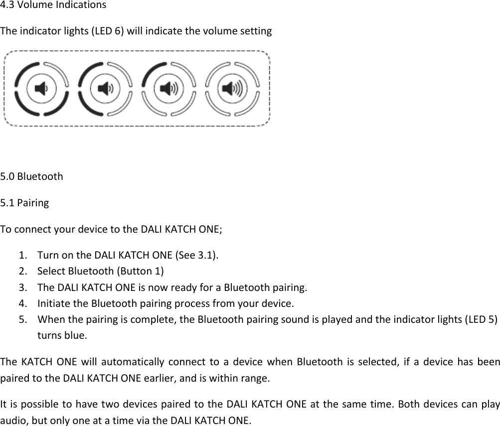 4.3 Volume Indications The indicator lights (LED 6) will indicate the volume setting   5.0 Bluetooth 5.1 Pairing To connect your device to the DALI KATCH ONE; 1. Turn on the DALI KATCH ONE (See 3.1). 2. Select Bluetooth (Button 1) 3. The DALI KATCH ONE is now ready for a Bluetooth pairing. 4. Initiate the Bluetooth pairing process from your device. 5. When the pairing is complete, the Bluetooth pairing sound is played and the indicator lights (LED 5) turns blue. The  KATCH  ONE will automatically  connect  to a device  when  Bluetooth  is  selected,  if a device  has  been paired to the DALI KATCH ONE earlier, and is within range. It is possible to have two devices paired to the DALI KATCH ONE at the same time. Both devices can play audio, but only one at a time via the DALI KATCH ONE.    