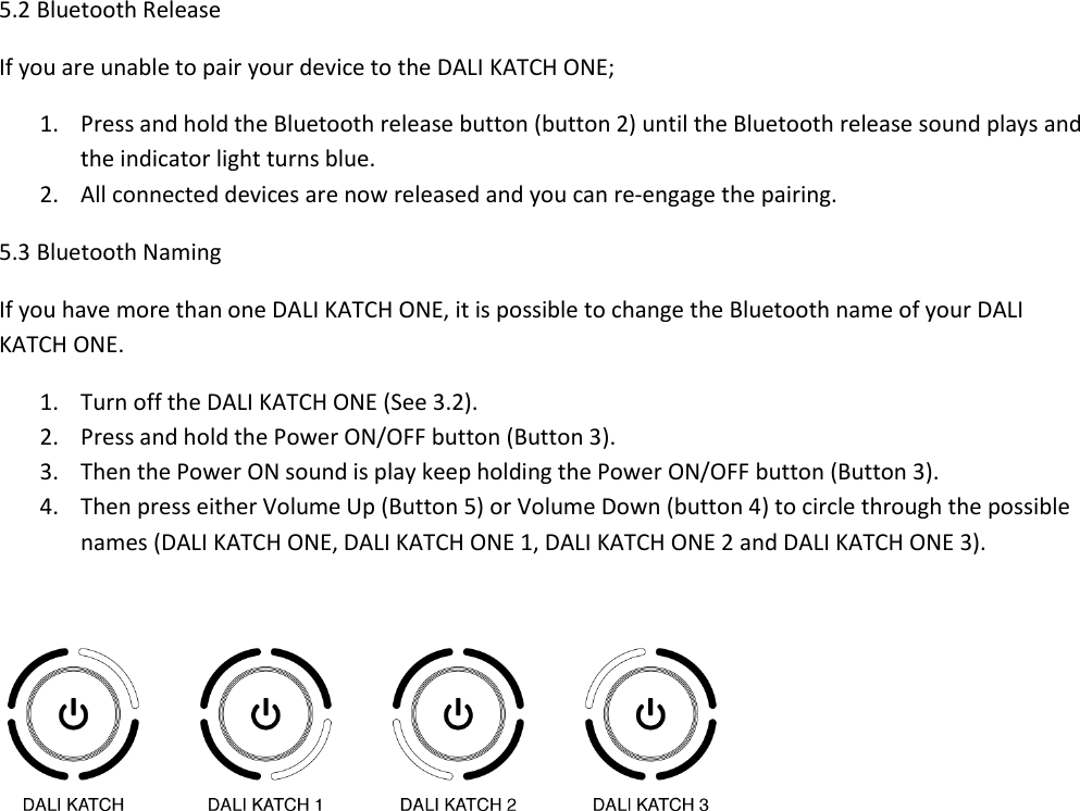 5.2 Bluetooth Release If you are unable to pair your device to the DALI KATCH ONE; 1. Press and hold the Bluetooth release button (button 2) until the Bluetooth release sound plays and the indicator light turns blue. 2. All connected devices are now released and you can re-engage the pairing. 5.3 Bluetooth Naming If you have more than one DALI KATCH ONE, it is possible to change the Bluetooth name of your DALI KATCH ONE. 1. Turn off the DALI KATCH ONE (See 3.2). 2. Press and hold the Power ON/OFF button (Button 3). 3. Then the Power ON sound is play keep holding the Power ON/OFF button (Button 3). 4. Then press either Volume Up (Button 5) or Volume Down (button 4) to circle through the possible names (DALI KATCH ONE, DALI KATCH ONE 1, DALI KATCH ONE 2 and DALI KATCH ONE 3).     