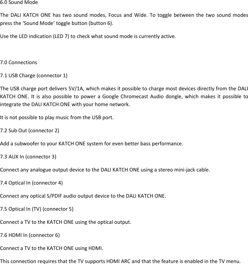 6.0 Sound Mode The  DALI  KATCH ONE  has two  sound modes,  Focus and  Wide.  To  toggle between  the two sound modes press the ‘Sound Mode’ toggle button (button 6). Use the LED indication (LED 7) to check what sound mode is currently active.  7.0 Connections 7.1 USB Charge (connector 1) The USB charge port delivers 5V/1A, which makes it possible to charge most devices directly from the DALI KATCH  ONE.  It  is also  possible  to  power  a Google  Chromecast  Audio dongle,  which  makes  it  possible to integrate the DALI KATCH ONE with your home network. It is not possible to play music from the USB port. 7.2 Sub Out (connector 2) Add a subwoofer to your KATCH ONE system for even better bass performance. 7.3 AUX In (connector 3) Connect any analogue output device to the DALI KATCH ONE using a stereo mini-jack cable. 7.4 Optical In (connector 4) Connect any optical S/PDIF audio output device to the DALI KATCH ONE. 7.5 Optical In (TV) (connector 5) Connect a TV to the KATCH ONE using the optical output. 7.6 HDMI In (connector 6) Connect a TV to the KATCH ONE using HDMI. This connection requires that the TV supports HDMI ARC and that the feature is enabled in the TV menu.    
