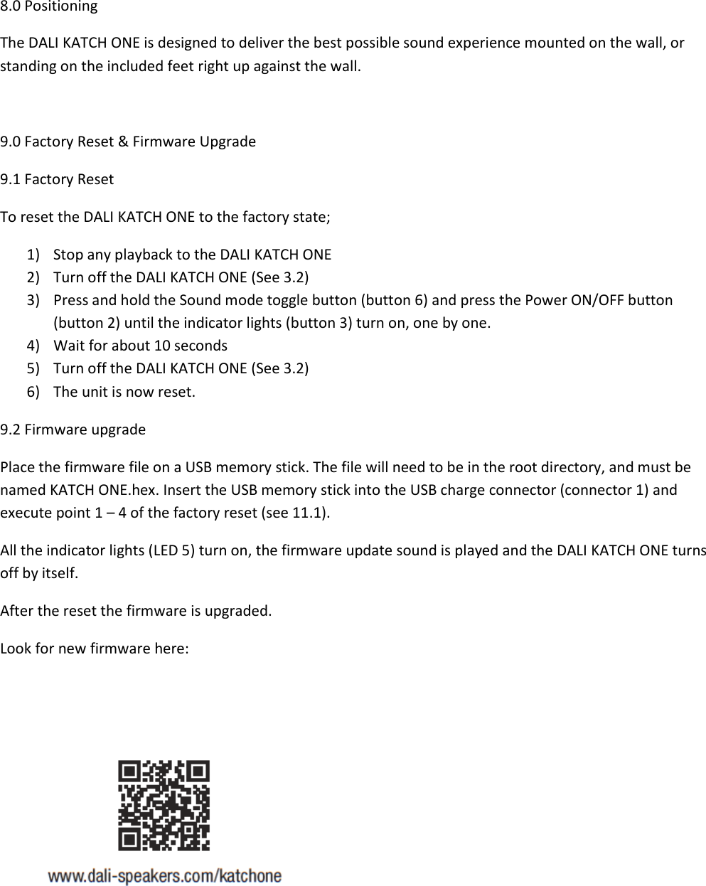 8.0 Positioning The DALI KATCH ONE is designed to deliver the best possible sound experience mounted on the wall, or standing on the included feet right up against the wall.  9.0 Factory Reset &amp; Firmware Upgrade 9.1 Factory Reset To reset the DALI KATCH ONE to the factory state; 1) Stop any playback to the DALI KATCH ONE 2) Turn off the DALI KATCH ONE (See 3.2) 3) Press and hold the Sound mode toggle button (button 6) and press the Power ON/OFF button (button 2) until the indicator lights (button 3) turn on, one by one. 4) Wait for about 10 seconds 5) Turn off the DALI KATCH ONE (See 3.2) 6) The unit is now reset. 9.2 Firmware upgrade Place the firmware file on a USB memory stick. The file will need to be in the root directory, and must be named KATCH ONE.hex. Insert the USB memory stick into the USB charge connector (connector 1) and execute point 1 – 4 of the factory reset (see 11.1). All the indicator lights (LED 5) turn on, the firmware update sound is played and the DALI KATCH ONE turns off by itself. After the reset the firmware is upgraded. Look for new firmware here:    
