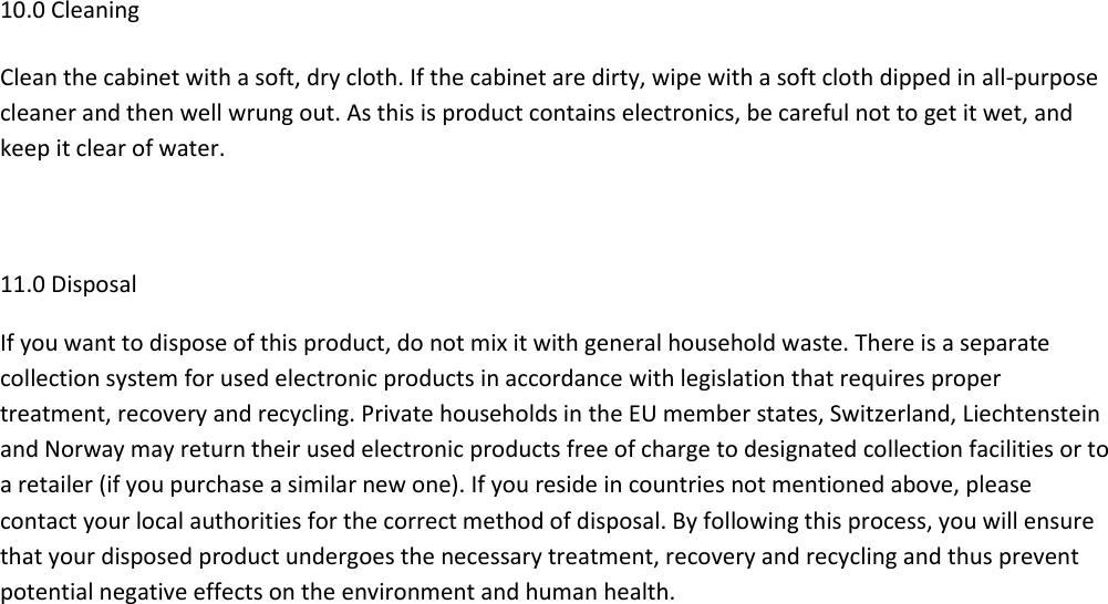 10.0 Cleaning Clean the cabinet with a soft, dry cloth. If the cabinet are dirty, wipe with a soft cloth dipped in all-purpose cleaner and then well wrung out. As this is product contains electronics, be careful not to get it wet, and keep it clear of water.  11.0 Disposal If you want to dispose of this product, do not mix it with general household waste. There is a separate collection system for used electronic products in accordance with legislation that requires proper treatment, recovery and recycling. Private households in the EU member states, Switzerland, Liechtenstein and Norway may return their used electronic products free of charge to designated collection facilities or to a retailer (if you purchase a similar new one). If you reside in countries not mentioned above, please contact your local authorities for the correct method of disposal. By following this process, you will ensure that your disposed product undergoes the necessary treatment, recovery and recycling and thus prevent potential negative effects on the environment and human health. 