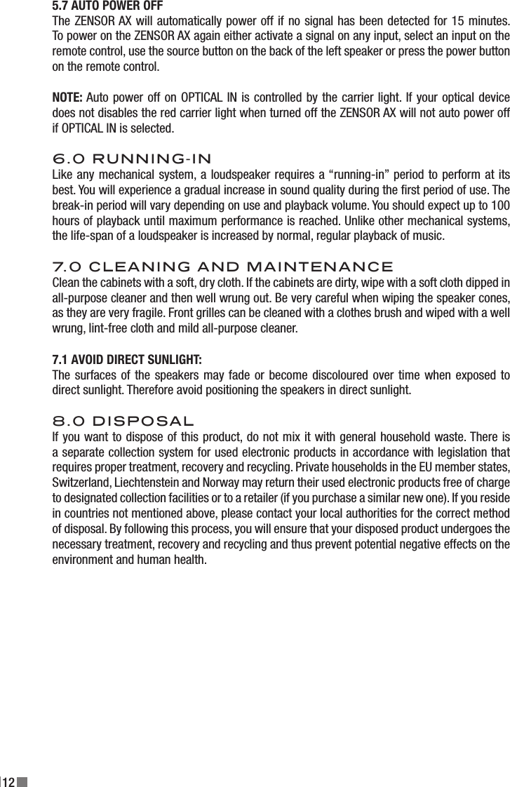 125.7 AUTO POWER OFFThe ZENSOR AX will automatically power off if no signal has been detected for 15 minutes. To power on the ZENSOR AX again either activate a signal on any input, select an input on the remote control, use the source button on the back of the left speaker or press the power button on the remote control.NOTE: Auto power off on OPTICAL IN is controlled by the carrier light. If your optical device does not disables the red carrier light when turned off the ZENSOR AX will not auto power off if OPTICAL IN is selected.6.0 RUNNING-INLike any mechanical system, a loudspeaker requires a “running-in” period to perform at its best. You will experience a gradual increase in sound quality during the rst period of use. The break-in period will vary depending on use and playback volume. You should expect up to 100 hours of playback until maximum performance is reached. Unlike other mechanical systems, the life-span of a loudspeaker is increased by normal, regular playback of music.7.0 CLEANING AND MAINTENANCEClean the cabinets with a soft, dry cloth. If the cabinets are dirty, wipe with a soft cloth dipped in all-purpose cleaner and then well wrung out. Be very careful when wiping the speaker cones, as they are very fragile. Front grilles can be cleaned with a clothes brush and wiped with a well wrung, lint-free cloth and mild all-purpose cleaner.7.1 AVOID DIRECT SUNLIGHT:The surfaces of the speakers may fade or become discoloured over time when exposed to direct sunlight. Therefore avoid positioning the speakers in direct sunlight.8.0 DISPOSALIf you want to dispose of this product, do not mix it with general household waste. There is a separate collection system for used electronic products in accordance with legislation that requires proper treatment, recovery and recycling. Private households in the EU member states, Switzerland, Liechtenstein and Norway may return their used electronic products free of charge to designated collection facilities or to a retailer (if you purchase a similar new one). If you reside in countries not mentioned above, please contact your local authorities for the correct method of disposal. By following this process, you will ensure that your disposed product undergoes the necessary treatment, recovery and recycling and thus prevent potential negative effects on the environment and human health.