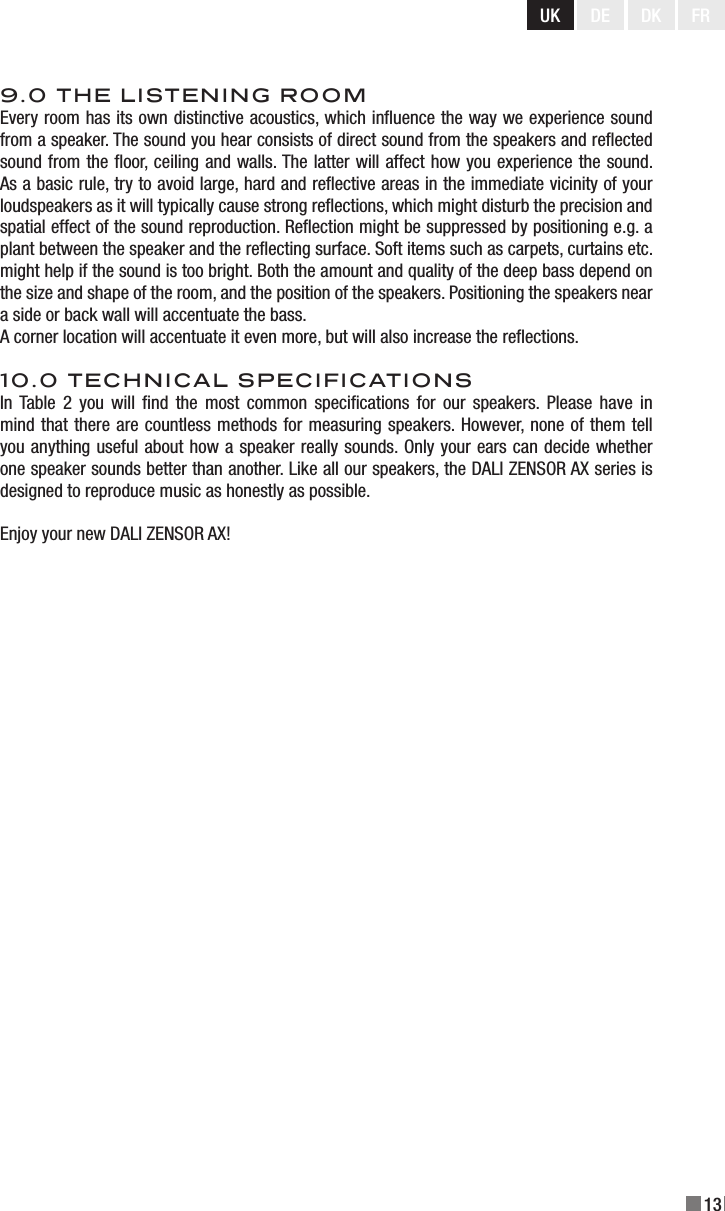 UK DE DK13FR9.0 THE LISTENING ROOMEvery room has its own distinctive acoustics, which inuence the way we experience sound from a speaker. The sound you hear consists of direct sound from the speakers and reected sound from the oor, ceiling and walls. The latter will affect how you experience the sound. As a basic rule, try to avoid large, hard and reective areas in the immediate vicinity of your loudspeakers as it will typically cause strong reections, which might disturb the precision and spatial effect of the sound reproduction. Reection might be suppressed by positioning e.g. a plant between the speaker and the reecting surface. Soft items such as carpets, curtains etc. might help if the sound is too bright. Both the amount and quality of the deep bass depend on the size and shape of the room, and the position of the speakers. Positioning the speakers near a side or back wall will accentuate the bass.A corner location will accentuate it even more, but will also increase the reections.10.0 TECHNICAL SPECIFICATIONSIn Table  2 you  will  nd  the  most  common  specications  for  our  speakers.  Please  have  in mind that there are countless methods for measuring speakers. However, none of them tell you anything useful about how a speaker really sounds. Only your ears can decide whether one speaker sounds better than another. Like all our speakers, the DALI ZENSOR AX series is designed to reproduce music as honestly as possible.Enjoy your new DALI ZENSOR AX!