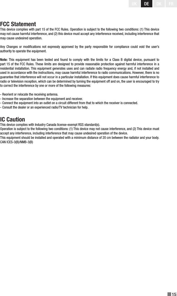 15UK DE DK FRFCC StatementThis device complies with part 15 of the FCC Rules. Operation is subject to the following two conditions: (1) This device may not cause harmful interference, and (2) this device must accept any interference received, including interference that may cause undesired operation.Any  Changes  or modications  not expressly  approved by  the party responsible  for compliance could  void the user’s authority to operate the equipment.Note: This  equipment  has been  tested and found  to  comply with  the limits for  a  Class B digital  device, pursuant to part 15 of the FCC Rules. These limits are designed to provide reasonable protection against harmful interference in a residential installation. This equipment generates uses and can radiate radio frequency energy and, if not installed and used in accordance with the instructions, may cause harmful interference to radio communications. However, there is no guarantee that interference will not occur in a particular installation. If this equipment does cause harmful interference to radio or television reception, which can be determined by turning the equipment off and on, the user is encouraged to try to correct the interference by one or more of the following measures:- Reorient or relocate the receiving antenna.- Increase the separation between the equipment and receiver.- Connect the equipment into an outlet on a circuit different from that to which the receiver is connected.- Consult the dealer or an experienced radio/TV technician for help.IC CautionThis device complies with Industry Canada license-exempt RSS standard(s).Operation is subject to the following two conditions: (1) This device may not cause interference, and (2) This device must accept any interference, including interference that may cause undesired operation of the device.This equipment should be installed and operated with a minimum distance of 20 cm between the radiator and your body.CAN ICES-3(B)/NMB-3(B)