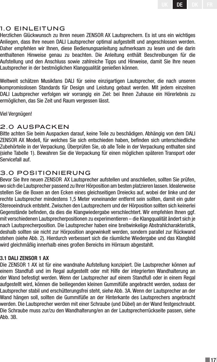 17UK DE DK FR1.0 EINLEITUNGHerzlichen Glückwunsch zu Ihren neuen ZENSOR AX Lautsprechern. Es ist uns ein wichtiges Anliegen, dass Ihre neuen DALI Lautsprecher optimal aufgestellt und angeschlossen werden. Daher empfehlen wir Ihnen, diese Bedienungsanleitung aufmerksam zu lesen und die darin enthaltenen  Hinweise  genau  zu  beachten.  Die  Anleitung  enthält  Beschreibungen  für  die Aufstellung und den Anschluss  sowie  zahlreiche Tipps und Hinweise, damit Sie  Ihre neuen Lautsprecher in der bestmöglichen Klangqualität genießen können.Weltweit  schätzen  Musikfans  DALI  für  seine  einzigartigen  Lautsprecher,  die  nach  unseren kompromisslosen  Standards  für  Design  und  Leistung  gebaut  werden.  Mit  jedem  einzelnen DALI  Lautsprecher  verfolgen  wir  vorrangig  ein  Ziel:  bei  Ihnen  Zuhause  ein  Hörerlebnis  zu ermöglichen, das Sie Zeit und Raum vergessen lässt.Viel Vergnügen! 2.0 AUSPACKENBitte achten Sie beim Auspacken darauf, keine Teile zu beschädigen. Abhängig von dem DALI ZENSOR AX Modell, für welches Sie sich entschieden haben, benden sich unterschiedliche Zubehörteile in der Verpackung. Überprüfen Sie, ob alle Teile in der Verpackung enthalten sind (siehe Tabelle 1). Bewahren Sie die Verpackung für einen möglichen späteren Transport oder Servicefall auf.3.0 POSITIONIERUNGBevor Sie Ihre neuen ZENSOR  AX Lautsprecher aufstellen und anschließen, sollten Sie prüfen, wo sich die Lautsprecher passend zu Ihrer Hörposition am besten platzieren lassen. Idealerweise stellen Sie die Boxen an den Ecken eines gleichseitigen Dreiecks auf, wobei der linke und der rechte Lautsprecher mindestens 1,5 Meter voneinander entfernt sein sollten, damit ein guter Stereoeindruck entsteht. Zwischen den Lautsprechern und der Hörposition sollten sich keinerlei Gegenstände benden, da dies die Klangwiedergabe verschlechtert. Wir empfehlen Ihnen ggf. mit verschiedenen Lautsprecherpositionen zu experimentieren – die Klangqualität ändert sich je nach Lautsprecherposition. Die Lautsprecher haben eine breitwinkelige Abstrahlcharakteristik, deshalb sollten sie nicht zur Hörposition angewinkelt werden, sondern parallel zur Rückwand stehen (siehe Abb. 2). Hierdurch verbessert sich die räumliche Wiedergabe und das Klangbild wird gleichmäßig innerhalb eines großen Bereichs im Hörraum abgestahlt. 3.1 DALI ZENSOR 1 AXDie ZENSOR 1 AX ist für eine wandnahe Aufstellung konzipiert. Die Lautsprecher können auf einem  Standfuß  und  im  Regal  aufgestellt  oder  mit  Hilfe  der  integrierten Wandhalterung  an der Wand befestigt werden. Wenn der Lautsprecher auf einem Standfuß oder in einem Regal aufgestellt wird, können die beiliegenden kleinen Gummifüße angebracht werden, sodass der Lautsprecher stabil und erschütterungsfrei steht, siehe Abb. 3A. Wenn der Lautsprecher an der Wand hängen soll, sollten die Gummifüße an der Hinterkante des Lautsprechers angebracht werden. Die Lautsprecher werden mit einer Schraube (und Dübel) an der Wand festgeschraubt. Die Schraube muss zur/zu den Wandhalterung/en an der Lautsprecherrückseite passen, siehe Abb. 3B. 