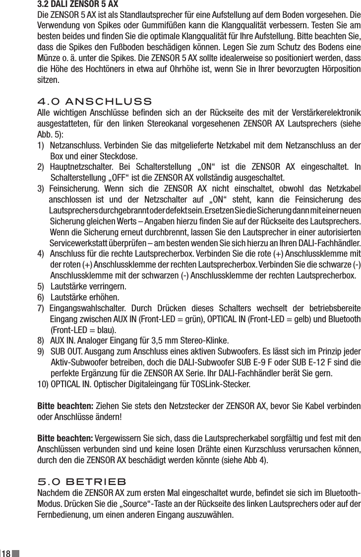 183.2 DALI ZENSOR 5 AX Die ZENSOR 5 AX ist als Standlautsprecher für eine Aufstellung auf dem Boden vorgesehen. Die Verwendung von Spikes oder Gummifüßen kann die Klangqualität verbessern. Testen Sie am besten beides und nden Sie die optimale Klangqualität für Ihre Aufstellung. Bitte beachten Sie, dass die Spikes den Fußboden beschädigen können. Legen Sie zum Schutz des Bodens eine Münze o. ä. unter die Spikes. Die ZENSOR 5 AX sollte idealerweise so positioniert werden, dass die Höhe des Hochtöners in etwa auf Ohrhöhe ist, wenn Sie in Ihrer bevorzugten Hörposition sitzen. 4.0 ANSCHLUSSAlle  wichtigen Anschlüsse  benden  sich  an  der Rückseite des mit der Verstärkerelektronik ausgestatteten, für den linken Stereokanal  vorgesehenen  ZENSOR AX Lautsprechers (siehe Abb. 5):1)  Netzanschluss. Verbinden Sie das mitgelieferte Netzkabel mit dem Netzanschluss an der       Box und einer Steckdose.2)  Hauptnetzschalter.  Bei  Schalterstellung  „ON“  ist  die  ZENSOR  AX  eingeschaltet.  In        Schalterstellung „OFF“ ist die ZENSOR AX vollständig ausgeschaltet.3)  Feinsicherung.  Wenn  sich  die  ZENSOR  AX  nicht  einschaltet,  obwohl  das  Netzkabel      anschlossen  ist  und  der  Netzschalter  auf  „ON“  steht,  kann  die  Feinsicherung  des                  Lautsprechers durchgebrannt oder defekt sein. Ersetzen Sie die Sicherung dann mit einer neuen        Sicherung gleichen Werts – Angaben hierzu nden Sie auf der Rückseite des Lautsprechers.        Wenn die Sicherung erneut durchbrennt, lassen Sie den Lautsprecher in einer autorisierten            Servicewerkstatt überprüfen – am besten wenden Sie sich hierzu an Ihren DALI-Fachhändler.4)   Anschluss für die rechte Lautsprecherbox. Verbinden Sie die rote (+) Anschlussklemme mit          der roten (+) Anschlussklemme der rechten Lautsprecherbox. Verbinden Sie die schwarze (-)        Anschlussklemme mit der schwarzen (-) Anschlussklemme der rechten Lautsprecherbox.5)   Lautstärke verringern.6)   Lautstärke erhöhen.7)  Eingangswahlschalter.  Durch  Drücken  dieses  Schalters  wechselt  der  betriebsbereite        Eingang zwischen AUX IN (Front-LED = grün), OPTICAL IN (Front-LED = gelb) und Bluetooth        (Front-LED = blau).8)   AUX IN. Analoger Eingang für 3,5 mm Stereo-Klinke.9)   SUB OUT. Ausgang zum Anschluss eines aktiven Subwoofers. Es lässt sich im Prinzip jeder       Aktiv-Subwoofer betreiben, doch die DALI-Subwoofer SUB E-9 F oder SUB E-12 F sind die       perfekte Ergänzung für die ZENSOR AX Serie. Ihr DALI-Fachhändler berät Sie gern.10) OPTICAL IN. Optischer Digitaleingang für TOSLink-Stecker.Bitte beachten: Ziehen Sie stets den Netzstecker der ZENSOR AX, bevor Sie Kabel verbinden oder Anschlüsse ändern! Bitte beachten: Vergewissern Sie sich, dass die Lautsprecherkabel sorgfältig und fest mit den Anschlüssen verbunden sind und keine losen Drähte einen Kurzschluss verursachen können, durch den die ZENSOR AX beschädigt werden könnte (siehe Abb 4). 5.0 BETRIEBNachdem die ZENSOR AX zum ersten Mal eingeschaltet wurde, bendet sie sich im Bluetooth-Modus. Drücken Sie die „Source“-Taste an der Rückseite des linken Lautsprechers oder auf der Fernbedienung, um einen anderen Eingang auszuwählen.