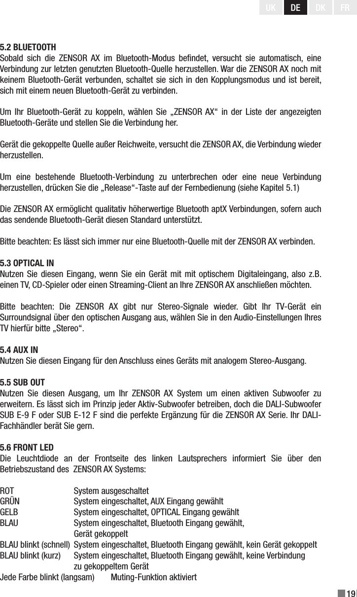 19UK DE DK FR5.2 BLUETOOTHSobald  sich  die  ZENSOR AX  im  Bluetooth-Modus  bendet,  versucht  sie  automatisch,  eine Verbindung zur letzten genutzten Bluetooth-Quelle herzustellen. War die ZENSOR AX noch mit keinem Bluetooth-Gerät verbunden, schaltet sie sich in den Kopplungsmodus und ist bereit, sich mit einem neuen Bluetooth-Gerät zu verbinden.Um Ihr Bluetooth-Gerät zu  koppeln, wählen Sie „ZENSOR AX“  in  der Liste der angezeigten Bluetooth-Geräte und stellen Sie die Verbindung her.Gerät die gekoppelte Quelle außer Reichweite, versucht die ZENSOR AX, die Verbindung wieder herzustellen.Um  eine  bestehende  Bluetooth-Verbindung  zu  unterbrechen  oder  eine  neue  Verbindung herzustellen, drücken Sie die „Release“-Taste auf der Fernbedienung (siehe Kapitel 5.1)Die ZENSOR AX ermöglicht qualitativ höherwertige Bluetooth aptX Verbindungen, sofern auch das sendende Bluetooth-Gerät diesen Standard unterstützt.Bitte beachten: Es lässt sich immer nur eine Bluetooth-Quelle mit der ZENSOR AX verbinden.5.3 OPTICAL INNutzen Sie diesen Eingang, wenn Sie ein Gerät mit mit optischem Digitaleingang, also z.B. einen TV, CD-Spieler oder einen Streaming-Client an Ihre ZENSOR AX anschließen möchten.Bitte  beachten:  Die  ZENSOR  AX  gibt  nur  Stereo-Signale  wieder.  Gibt  Ihr  TV-Gerät  ein Surroundsignal über den optischen Ausgang aus, wählen Sie in den Audio-Einstellungen Ihres TV hierfür bitte „Stereo“.5.4 AUX INNutzen Sie diesen Eingang für den Anschluss eines Geräts mit analogem Stereo-Ausgang.5.5 SUB OUTNutzen  Sie  diesen  Ausgang,  um  Ihr  ZENSOR  AX  System  um  einen  aktiven  Subwoofer  zu erweitern. Es lässt sich im Prinzip jeder Aktiv-Subwoofer betreiben, doch die DALI-Subwoofer SUB E-9 F oder SUB E-12 F sind die perfekte Ergänzung für die ZENSOR AX Serie. Ihr DALI-Fachhändler berät Sie gern.5.6 FRONT LEDDie  Leuchtdiode  an  der  Frontseite  des  linken  Lautsprechers  informiert  Sie  über  den Betriebszustand des  ZENSOR AX Systems:ROT     System ausgeschaltetGRÜN     System eingeschaltet, AUX Eingang gewähltGELB    System eingeschaltet, OPTICAL Eingang gewähltBLAU    System eingeschaltet, Bluetooth Eingang gewählt,     Gerät gekoppeltBLAU blinkt (schnell)  System eingeschaltet, Bluetooth Eingang gewählt, kein Gerät gekoppeltBLAU blinkt (kurz)  System eingeschaltet, Bluetooth Eingang gewählt, keine Verbindung     zu gekoppeltem GerätJede Farbe blinkt (langsam)  Muting-Funktion aktiviert